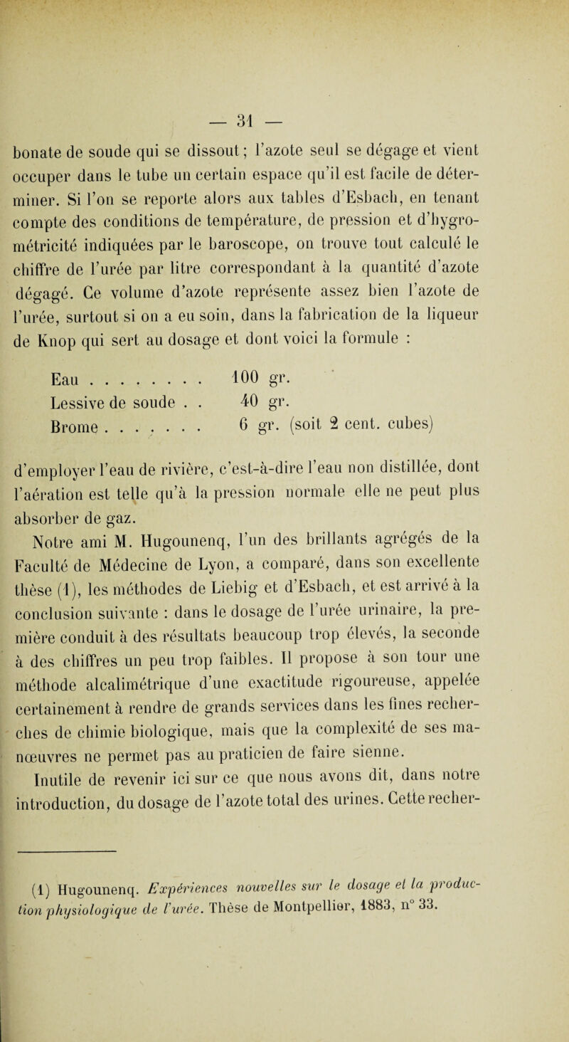 bonate de soude qui se dissout ; l’azote seul se dégage et vient occuper dans le tube un certain espace qu’il est facile de déter¬ miner. Si l’on se reporte alors aux tables d’Esbach, en tenant compte des conditions de température, de pression et d’hygro- métricité indiquées par le baroscope, on trouve tout calculé le chiffre de l’urée par litre correspondant à la quantité d’azote dégagé. Ce volume d’azote représente assez bien l’azote de l’urée, surtout si on a eu soin, dans la fabrication de la liqueur de lvnop qui sert au dosage et dont voici la tormule : 100 gr. 40 gr. 6 gr. (soit 2 cent, cubes) Eau. Lessive de soude . . Brome. l’aération est telle qu’cà la pression normale elle ne peut plus absorber de gaz. Notre ami M. Hugounenq, l’un des brillants agrégés de la Faculté de Médecine de Lyon, a comparé, dans son excellente thèse (1), les méthodes de Liebig et d’Esbach, et est arrivé à la conclusion suivante : dans le dosage de l’urée urinaire, la pre¬ mière conduit à des résultats beaucoup trop élevés, la seconde à des chiffres un peu trop faibles. Il propose à son tour une méthode alcalimétrique d’une exactitude rigoureuse, appelée certainement à rendre de grands services dans les fines recher¬ ches de chimie biologique, mais que la complexité de ses ma¬ nœuvres ne permet pas au praticien de faire sienne. Inutile de revenir ici sur ce que nous avons dit, dans notre introduction, du dosage de l’azote total des urines. Cette recher- (1) Hugounenq. /Expériences nouvelles sur le dosage et la pioduc- tion physiologique de l’urée. Thèse de Montpellier, 1883, n 33.