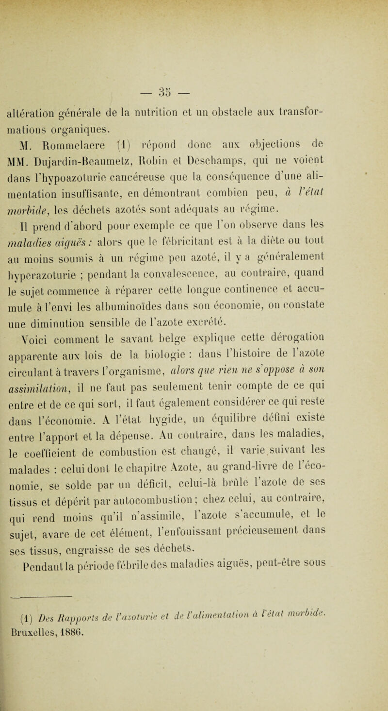 altération générale de la nutrition et un obstacle aux transfor- o mations organiques. M. Rommelaere (1) répond donc aux objections de MM. Dujardin-Beaumetz, Robin et Deschamps, qui ne voient dans l’hypoazoturie cancéreuse que la conséquence d’une ali¬ mentation insuffisante, en démontrant combien peu, à l'état morbide, les déchets azotés sont adéquats au régime. Il prend d’abord pour exemple ce que l’on observe dans les maladies aiguës: alors que le fébricitant est à la diète ou tout au moins soumis à un régime peu azoté, il y a généralement hyperazoturie ; pendant la convalescence, au contraire, quand le sujet commence à réparer cette longue continence et accu¬ mule à l’envi les albuminoïdes dans son économie, on constate une diminution sensible de l'azote excrété. Voici comment le savant belge explique cette dérogation apparente aux lois de la biologie ; dans 1 histoire de 1 azote circulant à travers l’organisme, alors que rien ne s'oppose à son assimilation, il ne faut pas seulement tenir compte de ce qui entre et de ce qui sort, il faut également considérer ce qui reste dans l’économie. A l’état liygide, un équilibre défini existe entre l’apport et la dépense. Au contraire, dans les maladies, le coefficient de combustion est changé, il varie suivant les malades : celui dont le chapitre Azote, au grand-livre de 1 éco¬ nomie, se solde par un déficit, celui-là brûle l'azote de ses tissus et dépérit par autocombustion; chez celui, au contraire, qui rend moins qu il n assimile, 1 azote s accumule, et le sujet, avare de cet élément, l’enfouissant précieusement dans ses tissus, engraisse de ses déchets. Pendant la période fébrile des maladies aiguës, peut-ètie sous (1) Des Rapports de Vazoturie et de l'alimentation à l'état morbide Bruxelles, 1880.