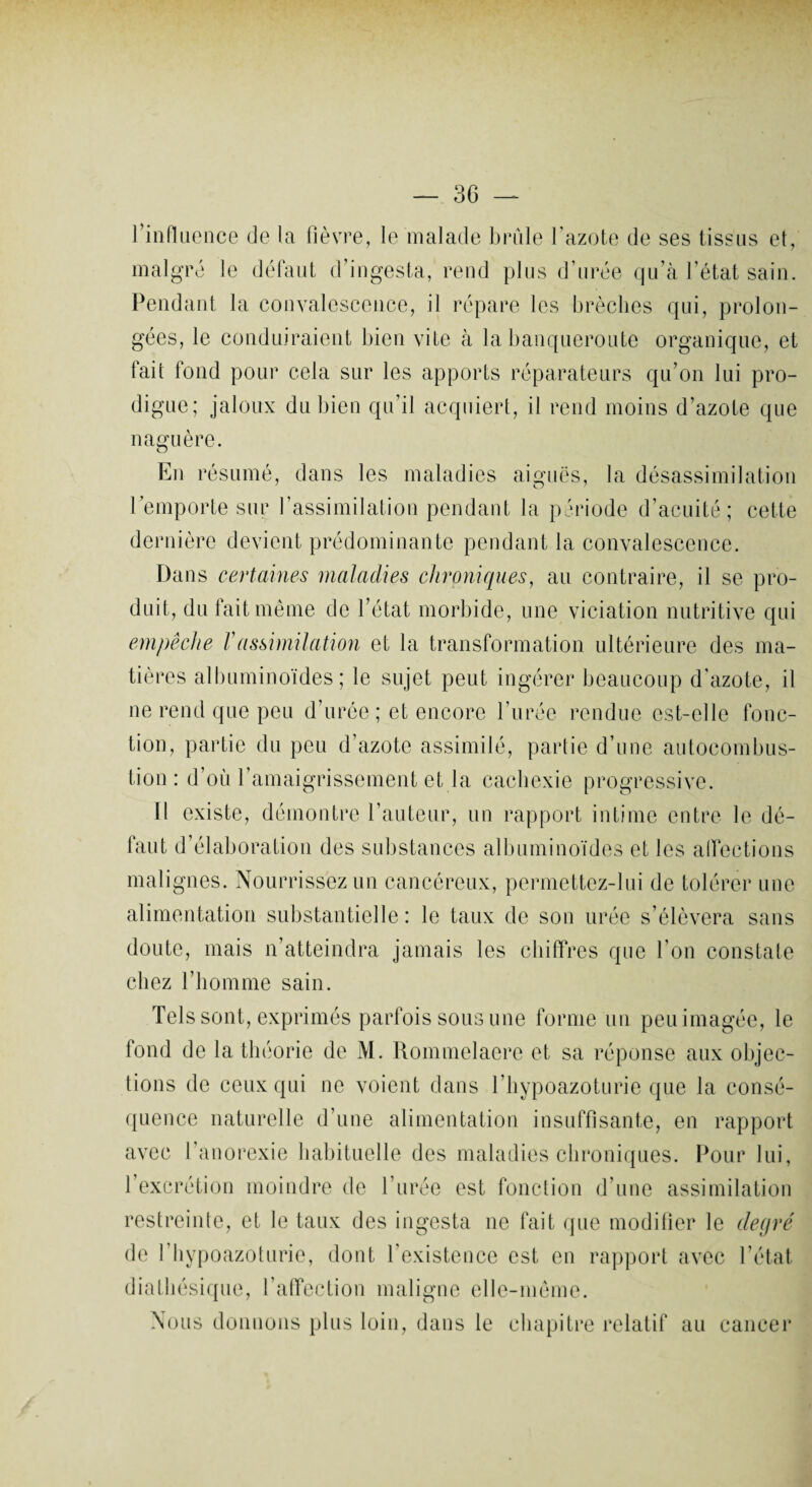 l'influence de la fièvre, le malade brûle l’azote de ses tissus et, malgré le défaut d’ingesta, rend plus d’urée qu’à l’état sain. Pendant la convalescence, il répare les brèches qui, prolon¬ gées, le conduiraient bien vite à la banqueroute organique, et fait fond pour cela sur les apports réparateurs qu’on lui pro¬ digue; jaloux du bien qu’il acquiert, il rend moins d’azote que naguère. En résumé, dans les maladies aiguës, la désassimilation l’emporte sur l’assimilation pendant la période d’acuité; cette dernière devient prédominante pendant la convalescence. Dans certaines maladies chroniques, au contraire, il se pro¬ duit, du fait même de l’état morbide, une viciation nutritive qui empêche Vassimilation et la transformation ultérieure des ma¬ tières albuminoïdes; le sujet peut ingérer beaucoup d'azote, il ne rend que peu d’urée ; et encore l’urée rendue est-elle fonc¬ tion, partie du peu d’azote assimilé, partie d’une autocombus¬ tion : d’où l’amaigrissement et la cachexie progressive. Il existe, démontre l’auteur, un rapport intime entre le dé¬ faut d’élaboration des substances albuminoïdes et les affections malignes. Nourrissez un cancéreux, permettez-lui de tolérer une alimentation substantielle : le taux de son urée s’élèvera sans doute, mais n’atteindra jamais les chiffres que l’on constate chez l’homme sain. Tels sont, exprimés parfois sous une forme un peu imagée, le fond de la théorie de M. Rommelaere et sa réponse aux objec¬ tions de ceux qui ne voient dans l’hypoazoturie que la consé¬ quence naturelle d’une alimentation insuffisante, en rapport avec l’anorexie habituelle des maladies chroniques. Pour lui, 1 excrétion moindre de l’urée est fonction d’une assimilation restreinte, et le taux des ingesta ne fait que modifier le degré de l’hypoazoturie, dont l’existence est en rapport avec l’état diathésique, l’affection maligne elle-même. Nous donnons plus loin, dans le chapitre relatif au cancer