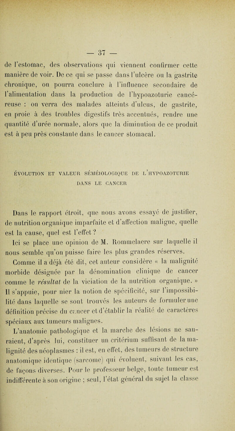 de l’estomac, des observations qui viennent confirmer cette manière de voir. De ce qui se passe dans l’ulcère ou la gastrite chronique, on pourra conclure à l’influence secondaire de l’alimentation dans la production de l’hypoazoturie cancé¬ reuse : on verra des malades atteints d’ulcus, de gastrite, en proie à des troubles digestifs très accentués, rendre une quantité d’urée normale, alors que la diminution de ce produit est à peu près constante dans le cancer stomacal. ÉVOLUTION ET VALEUR SEMEIOLOGIQUE DE L’HYPOAZOTURIE DANS LE CANCER Dans le rapport étroit, que nous avons essayé de justifier, de nutrition organique imparfaite et d’affection maligne, quelle est la cause, quel est l’effet ? Ici se place une opinion de M. Rommelaere sur laquelle il nous semble qu’on puisse faire les plus grandes réserves. Comme il a déjà été dit, cet auteur considère « la malignité morbide désignée par la dénomination clinique de cancer comme le résultat de la viciation de la nutrition organique. » Il s’appuie, pour nier la notion de spécificité, sur l’impossibi¬ lité dans laquelle se sont trouvés les auteurs de formuler une définition précise du cancer et d’établir la réalité de caractères spéciaux aux tumeurs malignes. L’anatomie pathologique et la marche des lésions ne sau¬ raient, d’après lui, constituer un critérium suffisant de la ma¬ lignité des néoplasmes : il est, en effet, des tumeurs de structure anatomique identique (sarcome) qui évoluent, suivant les cas, de façons diverses. Pour le professeur belge, toute tumeur est indifférente à son origine ; seul, l’état général du sujet la classe