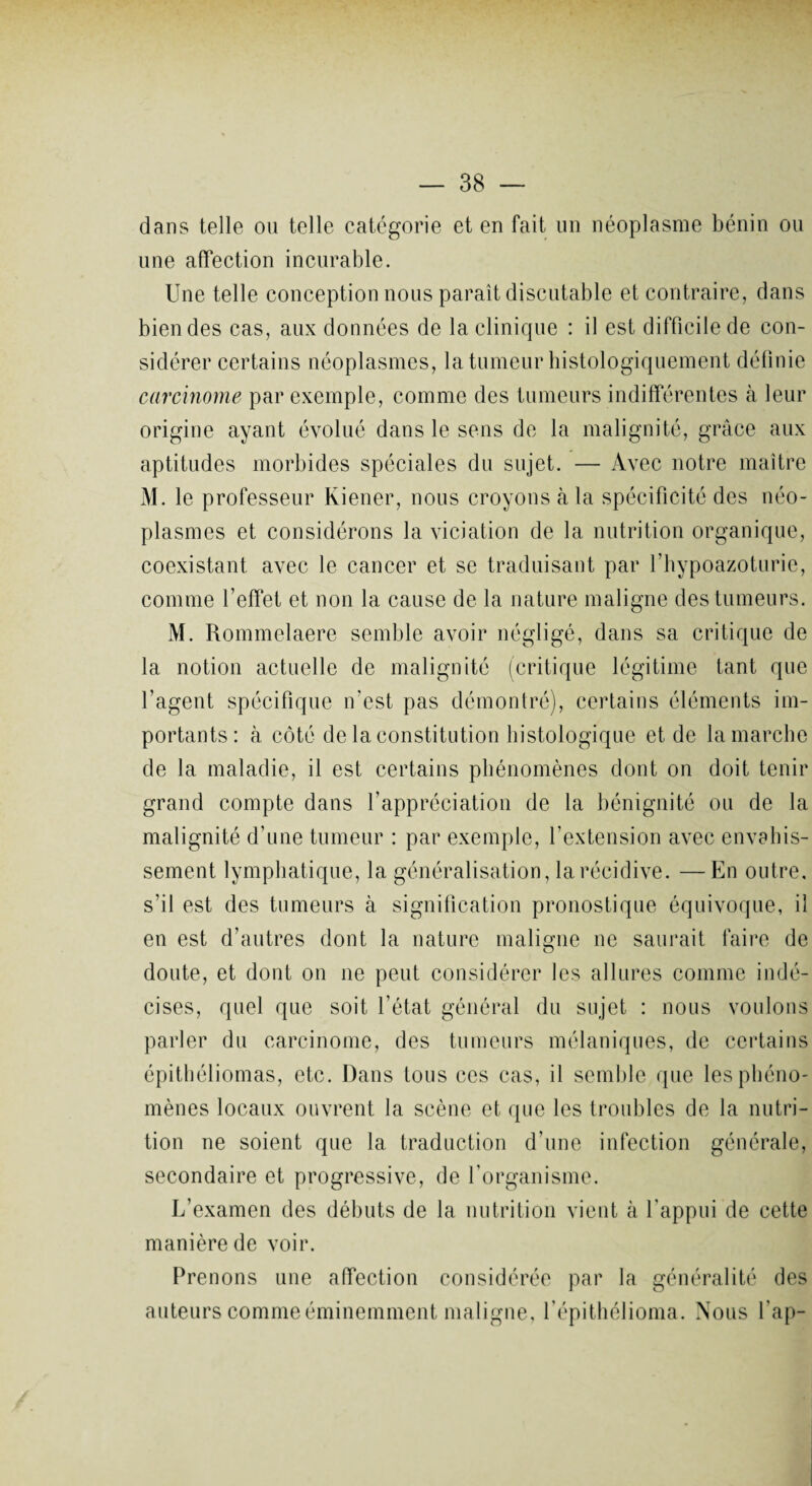 dans telle ou telle catégorie et en fait un néoplasme bénin ou une affection incurable. Une telle conception nous paraît discutable et contraire, dans bien des cas, aux données de la clinique : il est difficile de con¬ sidérer certains néoplasmes, la tumeur histologiquement définie carcinome par exemple, comme des tumeurs indifférentes à leur origine ayant évolué dans le sens de la malignité, grâce aux aptitudes morbides spéciales du sujet. — Avec notre maître M. le professeur Kiener, nous croyons à la spécificité des néo¬ plasmes et considérons la viciation de la nutrition organique, coexistant avec le cancer et se traduisant par l’hypoazoturie, comme l’effet et non la cause de la nature maligne des tumeurs. M. Rommelaere semble avoir négligé, dans sa critique de la notion actuelle de malignité (critique légitime tant que l’agent spécifique n’est pas démontré), certains éléments im¬ portants: à côté de la constitution histologique et de la marche de la maladie, il est certains phénomènes dont on doit tenir grand compte dans l’appréciation de la bénignité ou de la malignité d’une tumeur : par exemple, l’extension avec envahis¬ sement lymphatique, la généralisation, la récidive. —En outre, s’il est des tumeurs à signification pronostique équivoque, il en est d’autres dont la nature maligne ne saurait faire de doute, et dont on ne peut considérer les allures comme indé¬ cises, quel que soit l’état général du sujet : nous voulons parler du carcinome, des tumeurs mélaniques, de certains épithéliomas, etc. Dans tous ces cas, il semble que les phéno¬ mènes locaux ouvrent la scène et que les troubles de la nutri¬ tion ne soient que la traduction d’une infection générale, secondaire et progressive, de l’organisme. L’examen des débuts de la nutrition vient à l’appui de cette manière de voir. Prenons une affection considérée par la généralité des auteurs comme éminemment maligne, l’épithélioma. Nous fap-