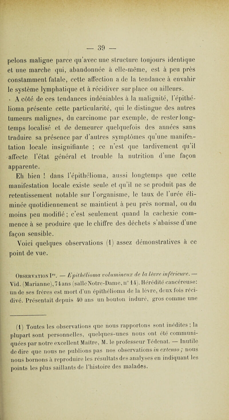 pelons maligne parce qu’avec une structure toujours identique et une marche qui, abandonnée à elle-même, est à peu près constamment fatale, cette affection a de la tendance à envahir le système lymphatique et à récidiver surplace ou ailleurs. * A côté de ces tendances indéniables à la malignité, l’épithé- lioma présente cette particularité, qui le distingue des autres tumeurs malignes, du carcinome par exemple, de rester long¬ temps localisé et de demeurer quelquefois des années sans traduire sa présence par d’autres symptômes qu’une manifes¬ tation locale insignifiante ; ce n’est que tardivement qu’il affecte l’état général et trouble la nutrition d’une façon apparente. Eh bien ! dans l’épithélioma, aussi longtemps que cette manifestation locale existe seule et qu’il ne se produit pas de retentissement notable sur l’organisme, le taux de 1 urée éli¬ minée quotidiennement se maintient à peu près normal, ou du moins peu modifié ; c’est seulement quand la cachexie com¬ mence à se produire que le chiffre des déchets s abaisse d une façon sensible. Voici quelques observations (1) assez démonstratives à ce point de vue. Observation Irc. — Epithéliomci volumineux de Ici lèvre infévieui e. Yid. (Marianne), 74ans (salleNotre-Dame, n° 14j. Hérédité cancéreuse, un de ses frères est mort d’un épithélioma de la lèvre, deux fois réci¬ divé. Présentait depuis 40 ans un bouton induré, gros comme une (1) Toutes les observations que nous rapportons sont inédites ; la plupart sont personnelles, quelques-unes nous ont été communi¬ quées par notre excellent Maître, M. le professeur Tédenat. — Inutile de dire que nous ne publions pas nos observations in extenso, nous nous bornons à reproduire les résultats des analyses en indiquant les points les plus saillants de 1 histoire des malades.