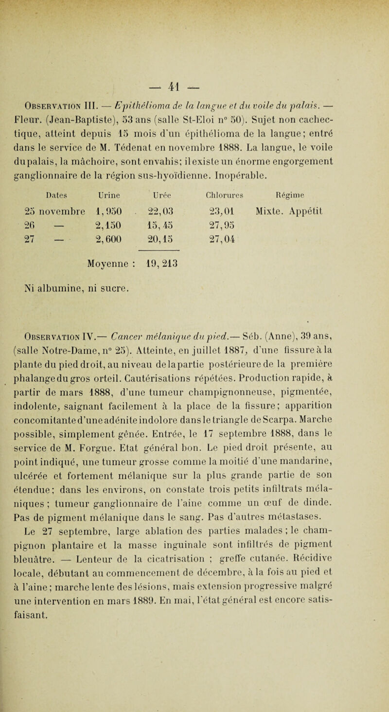 Observation III. — Epithélioma de la langue et du voile du palais. — Fleur. (Jean-Baptiste), 53 ans (salle St-Eloi n° 50). Sujet non cachec¬ tique, atteint depuis 15 mois d'un epithélioma de la langue; entré dans le service de M. Tédenat en novembre 1888. La langue, le voile du palais, la mâchoire, sont envahis; il existe un énorme engorgement ganglionnaire de la région sus-hyoïdienne. Inopérable. Dates Urine Urée Chlorures Régime 25 novembre 1,950 22,03 23,01 Mixte. Appétit 26 — 2,150 15, 45 27,95 27 — 2,600 20,15 27,04 Moyenne : 19,213 Ni albumine, ni sucre. Observation IV.— Cancer mélanique du pied.— Séb. (Anne), 39 ans, (salle Notre-Dame, n° 25). Atteinte, en juillet 1887, d’une fissure à la plante du pied droit, au niveau de la partie postérieure de la première phalange du gros orteil. Cautérisations répétées. Production rapide, à partir de mars 1888, d’une tumeur champignonneuse, pigmentée, indolente, saignant facilement à la place de la fissure; apparition concomitante d’une adénite indolore dans le triangle deScarpa. Marche possible, simplement gênée. Entrée, le 17 septembre 1888, dans le service de M. Forgue. Etat général bon. Le pied droit présente, au point indiqué, une tumeur grosse comme la moitié d'une mandarine, ulcérée et fortement mélanique sur la plus grande partie de son étendue; dans les environs, on constate trois petits infiltrats méla¬ niques ; tumeur ganglionnaire de l'aine comme un œuf de dinde. Pas de pigment mélanique dans le sang. Pas d’autres métastases. Le 27 septembre, large ablation des parties malades ; le cham¬ pignon plantaire et la masse inguinale sont infiltrés de pigment bleuâtre. — Lenteur de la cicatrisation ; greffe cutanée. Récidive locale, débutant au commencement de décembre, à la fois au pied et à l’aine; marche lente des lésions, mais extension progressive malgré une intervention en mars 1889. En mai, l'état général est encore satis¬ faisant.