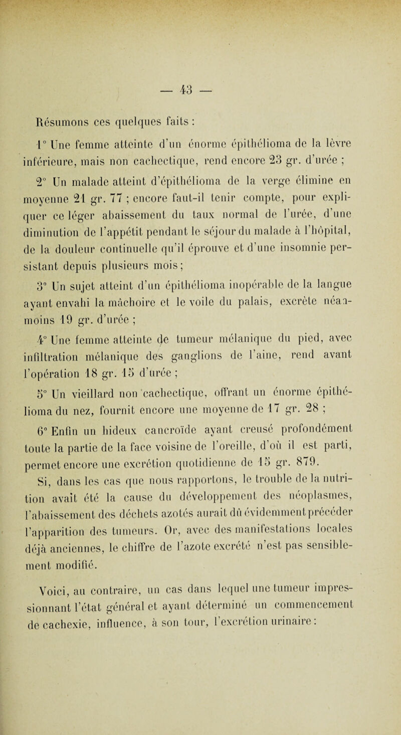 Résumons ces quelques faits : 1° Une femme atteinte d’un énorme épithélioma de la lèvre inférieure, mais non cachectique, rend encore 23 gr. d’urée ; 2° Un malade atteint d’épithélioma de la verge élimine en moyenne 21 gr. 77 ; encore faut-il tenir compte, pour expli¬ quer ce léger abaissement du taux normal de l’urée, d’une diminution de l’appétit pendant le séjour du malade à l’hôpital, de la douleur continuelle qu’il éprouve et d’une insomnie per¬ sistant depuis plusieurs mois; 3° Un sujet atteint d’un épithélioma inopérable de la langue ayant envahi la mâchoire et le voile du palais, excrète néai- moins 19 gr. d’urée ; 4° Une femme atteinte 4e tumeur mélanique du pied, avec infiltration mélanique des ganglions de l’aine, rend avant l’opération 18 gr. 15 d’urée ; 5° Un vieillard non cachectique, offrant un énorme épithé¬ lioma du nez, fournit encore une moyenne de 17 gr. 28 ; 6° Enfin un hideux cancroïde ayant creusé profondément toute la partie de la face voisine de 1 oreille, d où il est parti, permet encore une excrétion quotidienne de 15 gr. 879. Si, dans les cas que nous rapportons, le trouble de la nutri¬ tion avait été la cause du développement des néoplasmes, rabaissement des déchets azotés aurait dû évidemment précéder l’apparition des tumeurs. Or, avec des manifestations locales déjà anciennes, le chiffre de l’azote excrété n’est pas sensible¬ ment modifié. Voici, au contraire, un cas dans lequel une tumeur impres¬ sionnant l’état général et ayant déterminé un commencement de cachexie, influence, à son tour, l’excrétion urinaire :