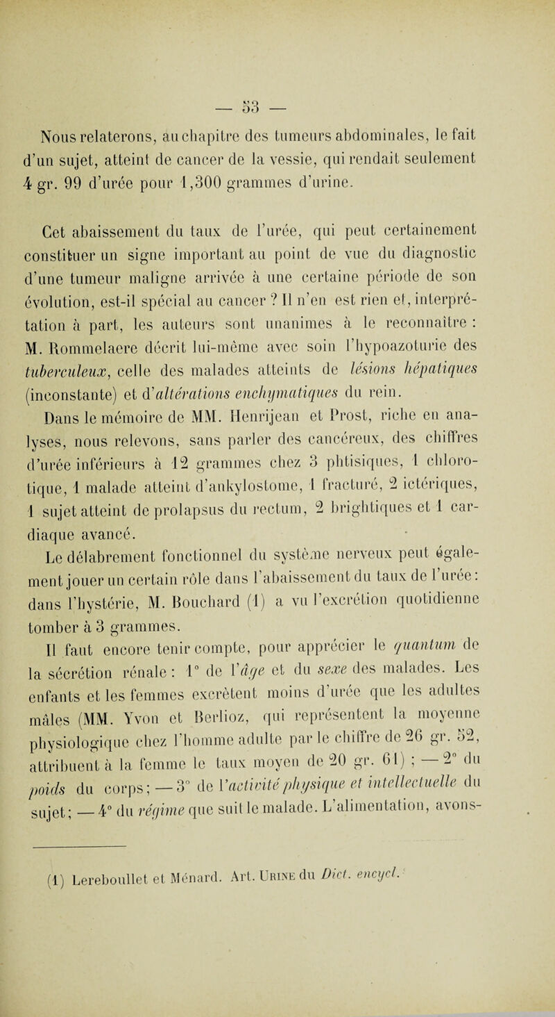 Nous relaterons, au chapitre des tumeurs abdominales, le fait d’un sujet, atteint de cancer de la vessie, qui rendait seulement 4 gr. 99 d’urée pour 1,300 grammes d’urine. Cet abaissement du taux de l’urée, qui peut certainement constituer un signe important au point de vue du diagnostic d’une tumeur maligne arrivée à une certaine période de son évolution, est-il spécial au cancer ? Il n’en est rien et, interpré¬ tation à part, les auteurs sont unanimes à le reconnaître : M. Rommelaere décrit lui-même avec soin l’hypoazoturie des tuberculeux, celle des malades atteints de lésions hépatiques (inconstante) et d'altérations enchymatiques du rein. Dans le mémoire de MM. Henrijean et Prost, riche en ana¬ lyses, nous relevons, sans parler des cancéreux, des chiffres d’urée inférieurs à 12 grammes chez 3 phtisiques, 1 chloro¬ tique, 1 malade atteint d’ankylostome, 1 Iracturé, 9 ictériques, 1 sujet atteint de prolapsus du rectum, 9 brightiques et 1 car¬ diaque avancé. Le délabrement fonctionnel du système nerveux peut égale¬ ment jouer un certain rôle dans l’abaissement du taux de 1 urée : dans l’hystérie, M. Bouchard (1) a vu l’excrétion quotidienne tomber à 3 grammes. Il faut encore tenir compte, pour apprécier le quantum de la sécrétion rénale i 1° de 1 aeje et du sexe des malades. Lis enfants et les femmes excrètent moins d’urée que les adultes mâles (MM. Yvon et Berlioz, qui représentent la moyenne physiologique chez l’homme adulte par le chiffre de 96 gi. 5^, attribuent cà la femme le taux moyen de 90 gr. 61) ; —9° du poids du corps ; — 3° de Y activité physique et intellectuelle du sujet;_4° du réqirne que suit le malade. L alimentation, avons- (1) Lereboullet et Ménard. Art. Urine du Dict. encycl.