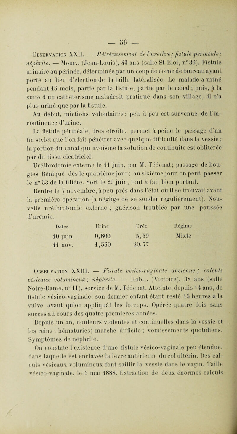 Observation XXII. — Rétrécissement de Vurèthre; fistule 'périnéale; néphrite. — Mour.. (Jean-Louis), 43 ans (salle St-Eloi, n°36). Fistule urinaire au périnée, déterminée par un coup de corne de taureau ayant porté au lieu d’élection de la taille latéralisée. Le malade a uriné pendant 15 mois, partie par la fistule, partie par le canal ; puis, à la suite d’un cathétérisme maladroit pratiqué dans son village, il n’a plus uriné que par la fistule. Au début, mictions volontaires ; peu à peu est survenue de Fin- continence d’urine. La listule périnéale, très étroite, permet à peine le passage d'un fin stylet que l’on fait pénétrer avec quelque difficulté dans la vessie ; la portion du canal qui avoisine la solution de continuité est oblitérée par du tissu cicatriciel. Uréthrotomie externe le 11 juin, par M. Tédenat; passage de bou¬ gies Béniqué dès le quatrième jour; au sixième jour on peut passer le n° 53 de la libère. Sort le 29 juin, tout à fait bien portant. Rentre le 7 novembre, à peu près dans l’état où il se trouvait avant la première opération (a négligé de se sonder régulièrement). Nou¬ velle uréthrotomie externe ; guérison troublée par une poussée d’urémie. Dates Urine Urée Régime 10 juin 0,800 5,39 Mixte il nov. 1,550 20,77 Observation XXIII. — Fistule vésico-vaginale ancienne ; calculs vésicaux volumineux ; néphrite. — Itob... (Victoire), 38 ans (salle Notre-Dame, n° 11), service de M. Tédenat. Atteinte, depuis 14 ans, de listule vésico-vaginale, son dernier enfant étant resté 15 heures à la vulve avant qu’on appliquât les forceps. Opérée quatre fois sans succès au cours des quatre premières années. Depuis un an, douleurs violentes et continuelles dans la vessie et les reins; hématuries; marche diflicile ; vomissements quotidiens. Symptômes de néphrite. On constate l’existence d’une fistule vésico-vaginale peu étendue, dans laquelle est enclavée la lèvre antérieure du col ultérin. Des cal¬ culs vésicaux volumineux font saillir la vessie dans le vagin, faille vésico-vaginale, le 3 mai 1888. Extraction de deux énormes calculs