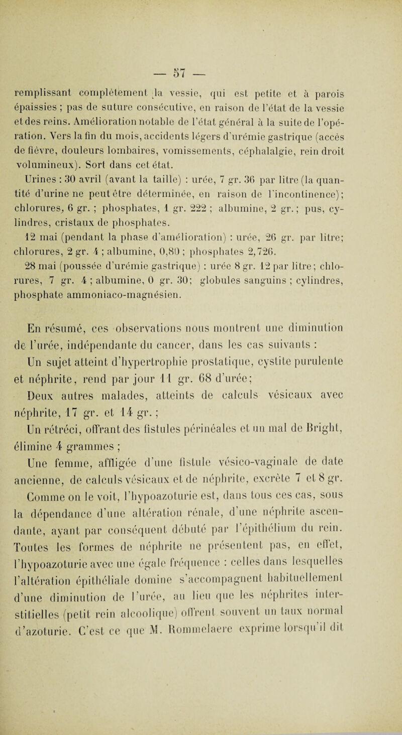 remplissant complètement la vessie, qui est petite et à parois épaissies ; pas de sature consécutive, en raison de l’état de la vessie et des reins. Amélioration notable de l’état général à la suite de l’opé¬ ration. Vers latin du mois, accidents légers d'urémie gastrique (accès de fièvre, douleurs lombaires, vomissements, céphalalgie, rein droit volumineux). Sort dans cet état. Urines : 30 avril (avant la taille) : urée, 7 gr. 36 par litre (la quan¬ tité d’urine ne peut être déterminée, en raison de l'incontinence); chlorures, 6 gr. ; phosphates, 1 gr. 222 ; albumine, 2 gr. ; pus, cy¬ lindres, cristaux de phosphates. 12 mai (pendant la phase d’amélioration) : urée, 26 gr. par litre; chlorures, 2 gr. 4 ; albumine, 0,81) ; phosphates 2,726. 28 mai (poussée d’urémie gastrique) : urée 8 gr. 12 par litre; chlo¬ rures, 7 gr. 4 ; albumine, 0 gr. 30; globules sanguins ; cylindres, phosphate ammoniaco-magnésien. En résumé, ces observations nous montrent une diminution de l’urée, indépendante du cancer, dans les cas suivants : Un sujet atteint d’hypertrophie prostatique, cystite purulente et néphrite, rend par jour 11 gr. 68 d’urée; Deux autres malades, atteints de calculs vésicaux avec néphrite, 17 gr. et 14 gr. ; Un rétréci, offrant des fistules périnéales et un mal de Bright, élimine 4 grammes ; Une femme, affligée d’une fistule vésico-vaginale de date ancienne, de calculs vésicaux et de néphrite, excrète 7 et 8 gr. Comme on le voit, l’hypoazoturie est, dans tous ces cas, sous la dépendance d’une altération rénale, d une néphrite ascen¬ dante, ayant par conséquent débuté par B épithélium du rein. Toutes les formes de néphrite ne présentent pas, en effet, l’hypoazoturie avec une égale fréquence : celles dans lesquelles l’altération épithéliale domine s accompagnent habituellement d’une diminution de l’urée, au lieu que les néphrites inter¬ stitielles (petit rein alcoolique) offrent souvent un taux normal d’azoturie. C’est ce que M. Rommelaere exprime lorsqu il dit