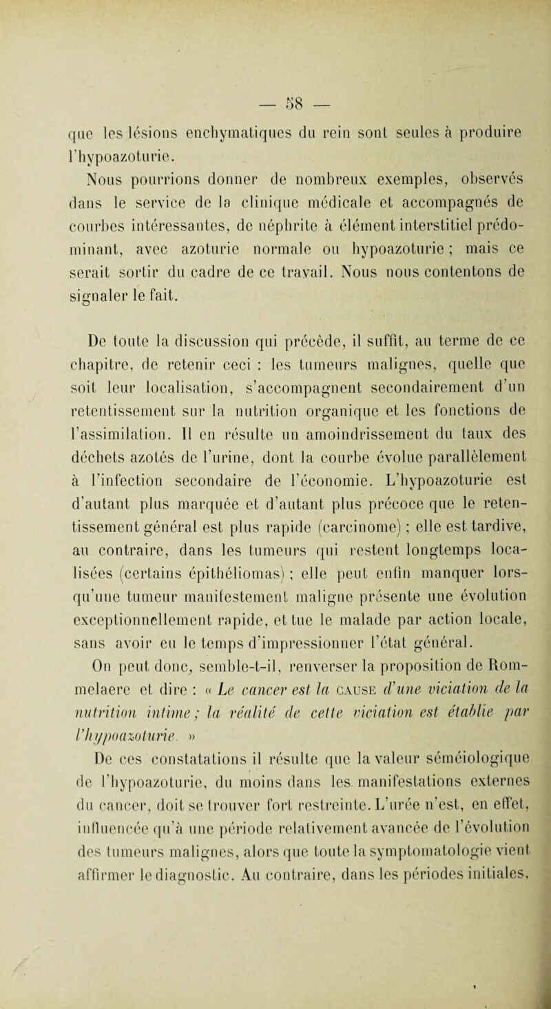 que les lésions enchymatiques du rein sont seules à produire rhypoazoturie. Nous pourrions donner de nombreux exemples, observés dans le service de la clinique médicale et accompagnés de courbes intéressantes, de néphrite à élément interstitiel prédo¬ minant, avec azoturie normale ou hypoazoturie ; mais ce serait sortir du cadre de ce travail. Nous nous contentons de signaler le fait. De toute la discussion qui précède, il suffit, au terme de ce chapitre, de retenir ceci : les tumeurs malignes, quelle que soit leur localisation, s’accompagnent secondairement d’un retentissement sur la nutrition organique et les fonctions de l’assimilation. Il en résulte un amoindrissement du taux des déchets azotés de l’urine, dont la courbe évolue parallèlement à l’infection secondaire de l’économie. L’hypoazoturie est d’autant plus marquée et d’autant plus précoce que le reten¬ tissement général est plus rapide (carcinome) ; elle est tardive, au contraire, dans les tumeurs qui restent longtemps loca¬ lisées (certains épithéliomas) ; elle peut enfin manquer lors¬ qu’une tumeur manifestement maligne présente une évolution exceptionnellement rapide, et tue le malade par action locale, sans avoir eu le temps d’impressionner l’état général. On peut donc, semble-t-il, renverser la proposition de Rom- melaere et dire : « Le cancer est la cause crime viciation de la nutrition intime; la réalité de cette viciation est établie par l’hypoazoturie. » De ces constatations il résulte que la valeur séméiologique de l’hypoazoturie, du moins dans les manifestations externes du cancer, doit se trouver fort restreinte. L’urée n’est, en effet, influencée qu’à une période relativement avancée de l’évolution des tumeurs malignes, alors que toute la symptomatologie vient affirmer le diagnostic. Au contraire, dans les périodes initiales. «