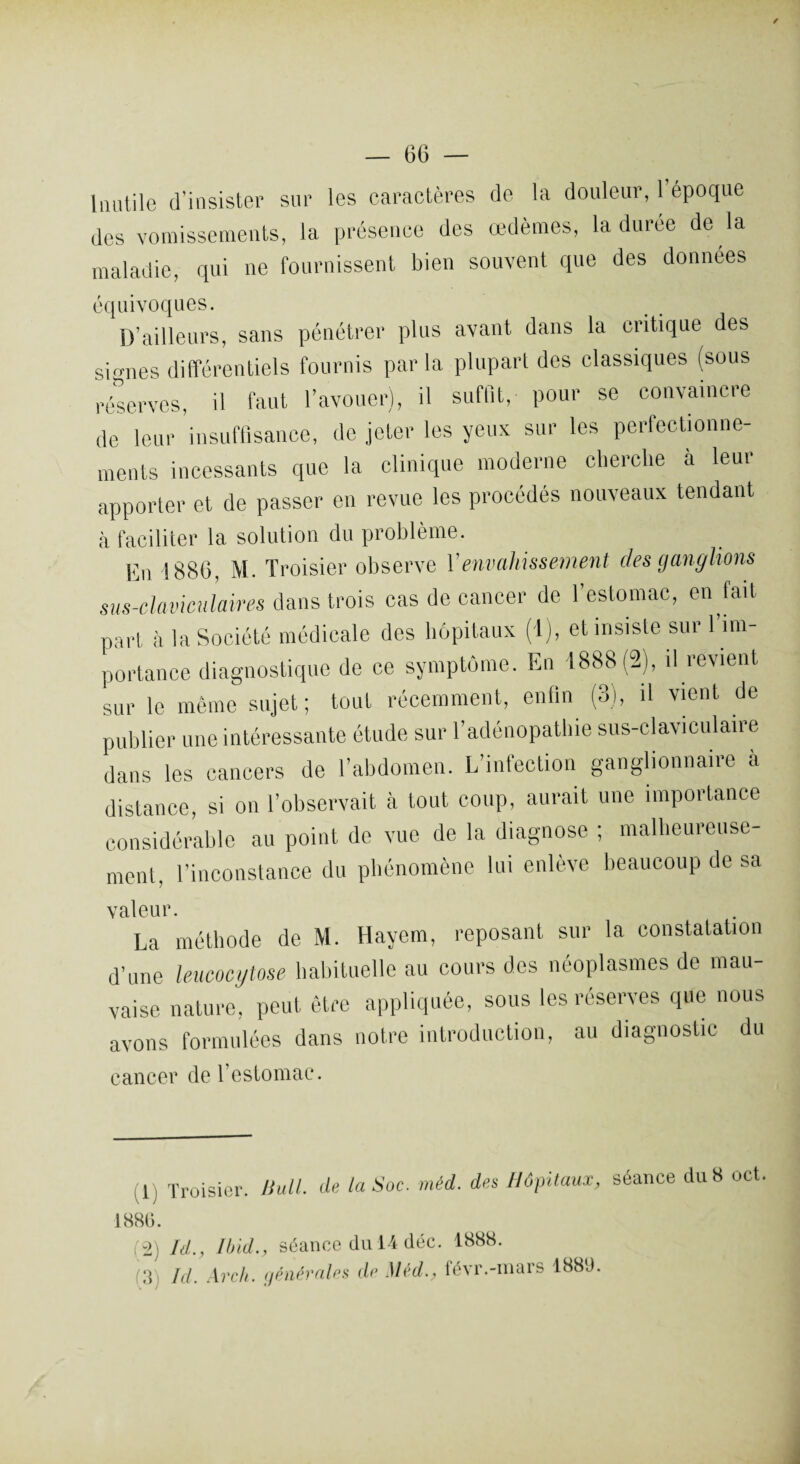 Inutile d’insister sur les caractères de la douleur, 1 époque des vomissements, la présence des œdèmes, la duree de la maladie, qui ne fournissent bien souvent que des données équivoques. D’ailleurs, sans pénétrer plus avant dans la critique des signes différentiels fournis par la plupart des classiques (sous réserves, il faut l’avouer), il suffit, pour se convaincre de leur insuffisance, de jeter les yeux sur les perfectionne¬ ments incessants que la clinique moderne cherche à leur apporter et de passer en revue les procédés nouveaux tendant à faciliter la solution du problème. En 1886, M. Troisier observe Y envahissement des ganglions sus-claviculaires dans trois cas de cancer de l’estomac, en fait part à la Société médicale des hôpitaux (i), et insiste sur l’im¬ portance diagnostique de ce symptôme. En 1888(2), il revient sur le même sujet; tout récemment, enfin (3), il vient de publier une intéressante étude sur l’adénopathie sus-claviculaire dans les cancers de l’abdomen. L’infection ganglionnaire à distance, si on l’observait à tout coup, aurait une importance considérable au point de vue de la diagnose ; malheureuse¬ ment. l’inconstance du phénomène lui enlève beaucoup de sa valeur. La méthode de M. Hayem, reposant sur la constatation d’une leucocytose habituelle au cours des néoplasmes de mau¬ vaise nature, peut être appliquée, sous les réserves que nous avons formulées dans notre introduction, au diagnostic du cancer de l’eslomac. (1) Troisier. Bull, de la Soc. méd. des Hôpitaux, séance du 8 oct ISSU. (2) Id., Und., séance du 14 déc. 188S. 3 Jd Ave h. générales de Méd., févr.-mars ISSU.