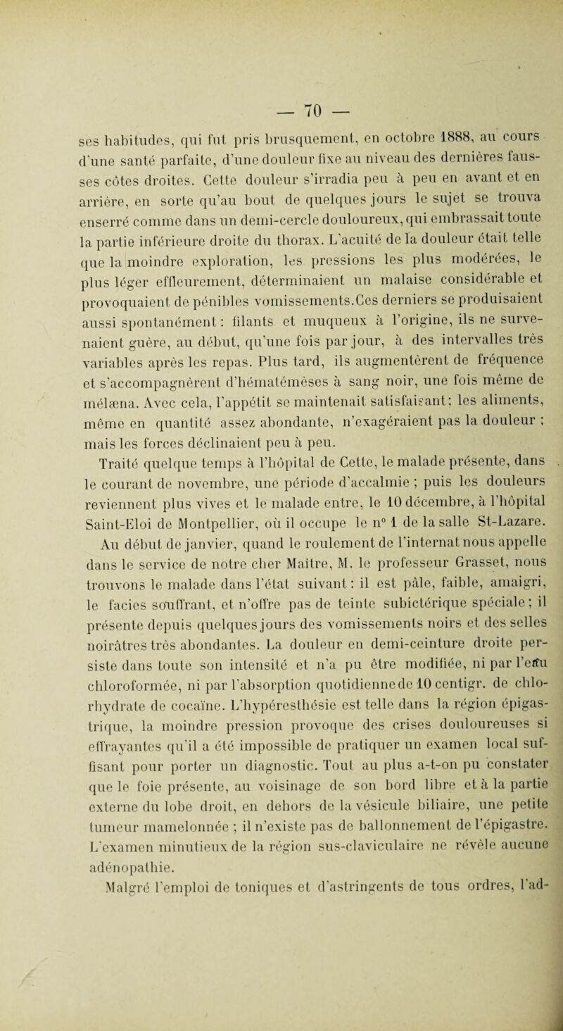 ses habitudes, qui fut pris brusquement, en octobre 1888, au cours d’une santé parfaite, d’une douleur fixe au niveau des dernières faus¬ ses côtes droites. Cette douleur s’irradia peu à peu en avant et en arrière, en sorte qu’au bout de quelques jours le sujet se trouva enserré comme dans un demi-cercle douloureux, qui embrassait toute la partie inférieure droite du thorax. L'acuité de la douleur était telle que la moindre exploration, les pressions les plus modérées, le plus léger effleurement, déterminaient un malaise considérable et provoquaient de pénibles vomissements.Ces derniers se produisaient aussi spontanément : filants et muqueux à l’origine, ils ne surve¬ naient guère, au début, qu’une fois par jour, à des intervalles très variables après les repas. Plus tard, ils augmentèrent de fréquence et s’accompagnèrent d’héinatémèses à sang noir, une fois même de mélæna. Avec cela, l'appétit se maintenait satisfaisant; les aliments, même en quantité assez abondante, n’exagéraient pas la douleur ; mais les forces déclinaient peu à peu. Traité quelque temps à l’hôpital de Cette, le malade présente, dans le courant de novembre, une période d’accalmie ; puis les douleurs reviennent plus vives et le malade entre, le 10 décembre, à l’hôpital Saint-Eloi de Montpellier, où il occupe le n° 1 de la salle St-Lazare. Au début de janvier, quand le roulement de l’internat nous appelle dans le service de notre cher Maître, M. le professeur Grasset, nous trouvons le malade dans l’état suivant: il est pâle, faible, amaigri, le faciès souffrant, et n’offre pas de teinte subictérique spéciale; il présente depuis quelques jours des vomissements noirs et des selles noirâtres très abondantes. La douleur en demi-ceinture droite per¬ siste dans toute son intensité et n’a pu être modifiée, ni par l’erfu chloroformée, ni par l’absorption quotidienne de 10 centigr. de chlo¬ rhydrate de cocaïne. L’hypéresthésie est telle dans la région épigas¬ trique, la moindre pression provoque des crises douloureuses si effrayantes qu'il a été impossible de pratiquer un examen local suf¬ fisant pour porter un diagnostic. Tout au plus a-t-on pu constater que le foie présente, au voisinage de son bord libre et à la partie externe du lobe droit, en dehors de la vésicule biliaire, une petite tumeur mamelonnée ; il n’existe pas de ballonnement de l’épigastre. L’examen minutieux de la région sus-claviculaire ne révèle aucune adénopathie. Malgré l’emploi de toniques et d'astringents de tous ordres, 1 ad-