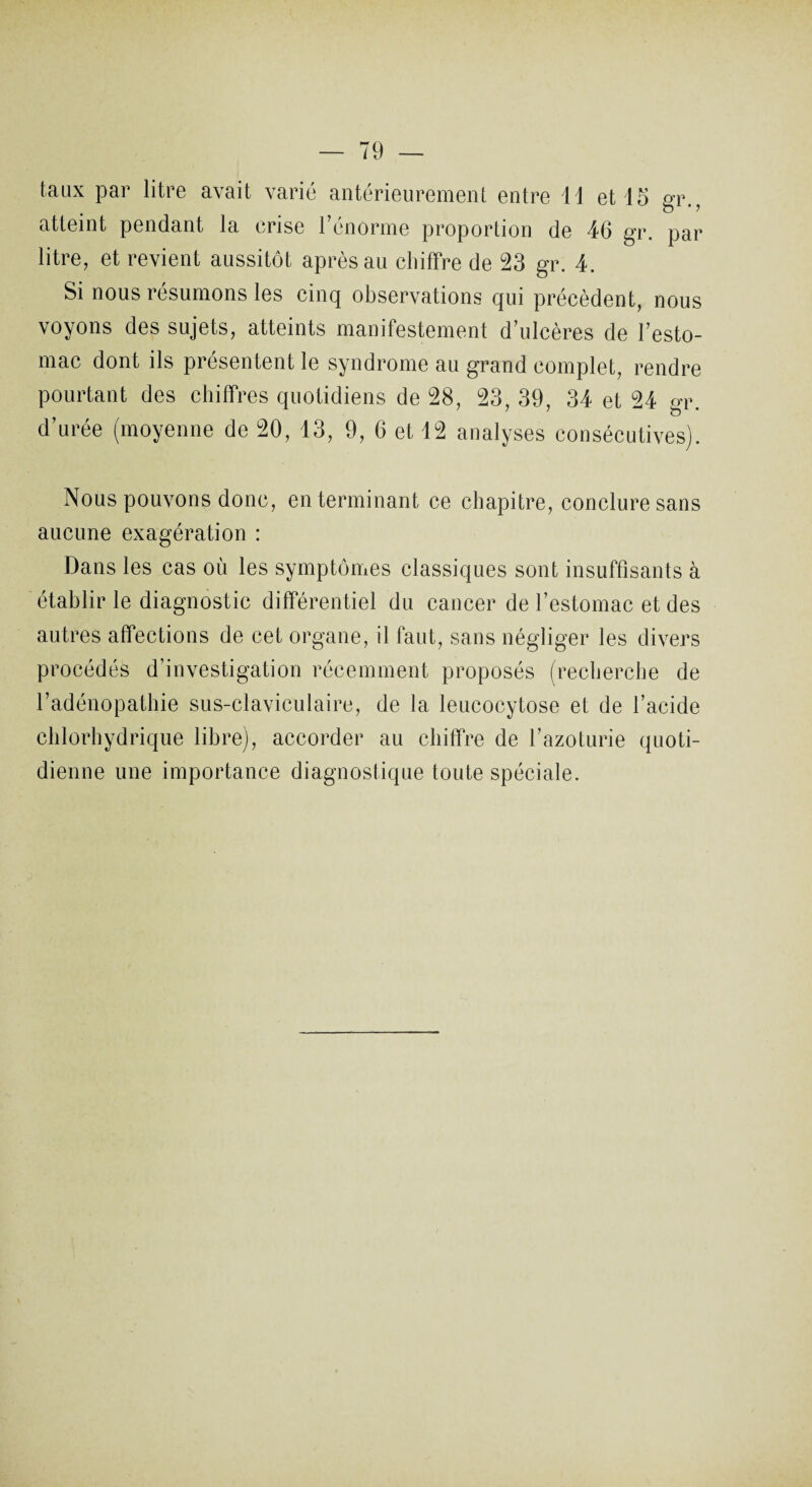 taux par litre avait varié antérieurement entre 11 et 15 gr., atteint pendant la crise l’énorme proportion de 46 gr. par litre, et revient aussitôt après au chiffre de 23 gr. 4. Si nous résumons les cinq observations qui précèdent, nous voyons des sujets, atteints manifestement d’ulcères de l’esto¬ mac dont ils présentent le syndrome au grand complet, rendre pourtant des chiffres quotidiens de 28, 23, 39, 34 et 24 gr. d’urée (moyenne de 20, 13, 9, 6 et 12 analyses consécutives). Nous pouvons donc, en terminant ce chapitre, conclure sans aucune exagération : Dans les cas où les symptômes classiques sont insuffisants à établir le diagnostic différentiel du cancer de l’estomac et des autres affections de cet organe, il faut, sans négliger les divers procédés d’investigation récemment proposés (recherche de l’adénopathie sus-claviculaire, de la leucocytose et de l’acide chlorhydrique libre), accorder au chiffre de l’azoturie quoti¬ dienne une importance diagnostique toute spéciale.