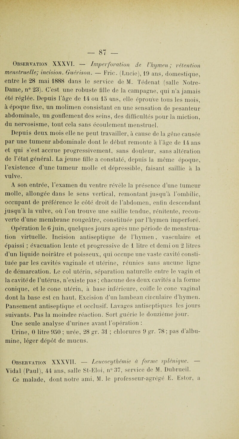 Observation XXXYI. — Imperforation de l’hymen; rétention menstruelle; incision. Guérison. — Fric. (Lucie), 19 ans, domestique, entre le 28 mai 1888 dans le service de M. Tédenat (salle Notre- Dame, n° 23). C’est une robuste fille de la campagne, qui n’a jamais été réglée. Depuis l’âge de 14 ou 13 ans, elle éprouve tous les mois, à époque fixe, un molimen consistant en une sensation de pesanteur abdominale, un gonflement des seins, des difficultés pour la miction, du nervosisme, tout cela sans écoulement menstruel. Depuis deux mois elle ne peut travailler, à cause de la gêne causée par une tumeur abdominale dont le début remonte à l’âge de 14 ans et qui s’est accrue progressivement, sans douleur, sans altération de l’état général. La jeune fille a constaté, depuis la même époque, l’existence d’une tumeur molle et dépressible, faisant saillie à la vulve. A son entrée, l'examen du ventre révèle la présence d’une tumeur molle, allongée dans le sens vertical, remontant jusqu’à l’ombilic, occupant de préférence le côté droit de l’abdomen, enfin descendant jusqu’à la vulve, où l'on trouve une saillie tendue, rénitente, recou¬ verte d’une membrane rougeâtre, constituée par l’hymen imperforé. . Opération le 6 juin, quelques jours après une période de menstrua¬ tion virtuelle. Incision antiseptique de l’hymen, vasculaire et épaissi ; évacuation lente et progressive de 1 litre et demi ou 2 litres d’un liquide noirâtre et poisseux, qui occupe une vaste cavité consti¬ tuée par les cavités vaginale et utérine, réunies sans aucune ligne de démarcation. Le col utérin, séparation naturelle entre le vagin et la cavité de l’utérus, n’existe pas ; chacune des deux cavités a la forme conique, et le cône utérin, à base inférieure, coiffe le cône vaginal dont la base est en haut. Excision d’un lambeau circulaire d’hymen. Pansement antiseptique et occlusif. Lavages antiseptiques les jours suivants. Pas la moindre réaction. Sort guérie le douzième jour. Une seule analyse d’urines avant l’opération : Urine, 0 litre 930 ; urée, 28 gr. 31 ; chlorures 9 gr. 78 ; pas d’albu¬ mine, léger dépôt de mucus. Observation XXXVII. — Leucocythémie à forme splénique. Vidal (Paul), 44 ans, salle St-Eloi, n° 37, service de M. Dubrueil. Ce malade, dont notre ami, M. le professeur-agrégé E. Estor, a