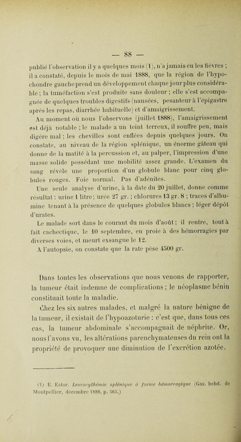 publié l’observation il y a quelques mois (1), n'a jamais eu les fièvres ; il a constaté, depuis le mois de mai 1888, que la région de l’hypo- chondre gauche prend un développement chaque jour plus considéra¬ ble ; la tuméfaction s’est produite sans douleur ; elle s’est accompa¬ gnée de quelques troubles digestifs (nausées, pesanteur à l'épigastre après les repas, diarrhée habituelle) et d’amaigrissement. Au moment où nous l'observons (juillet 1888), l’amaigrissement est déjà notable ; le malade a un teint terreux, il souffre peu, mais digère mal ; les chevilles sont enllées depuis quelques jours. On constate, au niveau de la région splénique, un énorme gâteau qui donne de la matité à la percussion et, au palper, l’impression d'une masse solide possédant une mobilité assez grande. L’examen du sang révèle une proportion d'un globule blanc pour cinq glo¬ bules rouges. Foie normal. Pas d’adénites. Une seule analyse d’urine, à la date du 20 juillet, donne comme résultat : urine 1 litre; urée 27 gr. ; chlorures 13 gr. 8 ; traces d’albu¬ mine tenant à la présence de quelques globules blancs ; léger dépôt d’urates. Le malade sort dans le courant du mois d’août; il rentre, tout à fait cachectique, le 10 septembre, en proie à des hémorragies par diverses voies, et meurt exsangue le 12. A l’autopsie, on constate que la rate pèse 4300 gr. Dans toutes les observations que nous venons de rapporter, la tumeur était indemne de complications; le néoplasme bénin constituait toute la maladie. Chez les six autres malades, et malgré la nature bénigne de la tumeur, il existait de rhypoazoturie : c’est que, dans tous ces cas, la tumeur abdominale s’accompagnait de néphrite. Or, nous l’avons vu, les altérations parenchymateuses du rein ont la propriété de provoquer une diminution de 1 excrétion azotée. (1) E. Estor. Leucocythémie splénique à forme hémorragique (Gaz. hebd. de Montpellier, décembre 1888, p. 565.)