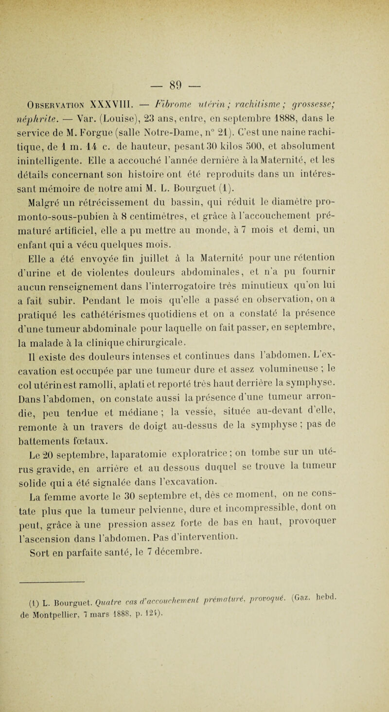 Observation XXXVIII. — Fibrome utérin ; rachitisme ; grossesse; néphrite. — Var. (Louise), 23 ans, entre, en septembre 1888, dans le service de M. F orgue (salle Notre-Dame, n° 21). C’est une naine rachi¬ tique, de 1 m. 14 c. de hauteur, pesant 30 kilos 500, et absolument inintelligente. Elle a accouché l’année dernière à la Maternité, et les détails concernant son histoire ont été reproduits dans un intéres¬ sant mémoire de notre ami M. L. Bourguet (1). Malgré un rétrécissement du bassin, qui réduit le diamètre pro- monto-sous-pubien à 8 centimètres, et grâce à l’accouchement pré¬ maturé artificiel, elle a pu mettre au monde, à 7 mois et demi, un enfant qui a vécu quelques mois. Elle a été envoyée fin juillet à la Maternité pour une rétention d’urine et de violentes douleurs abdominales, et n’a pu fournir aucun renseignement dans l’interrogatoire très minutieux qu on lui a fait subir. Pendant le mois qu’elle a passé en observation, on a pratiqué les cathétérismes quotidiens et on a constaté la présence d’une tumeur abdominale pour laquelle on fait passer, en septembre, la malade à la clinique chirurgicale. Il existe des douleurs intenses et continues dans l’abdomen. L ex¬ cavation est occupée par une tumeur dure et assez volumineuse ; le col utérin est ramolli, aplati et reporté très haut derrière la symphyse. Dans l’abdomen, on constate aussi la présence d une tumeur arron¬ die, peu tendue et médiane ; la vessie, située au-devant d elle, remonte à un travers de doigt au-dessus de la symphyse ; pas de battements fœtaux. Le 20 septembre, laparatomie exploratrice; on tombe sur un uté¬ rus gravide, en arrière et au dessous duquel se trouve la tumeui solide qui a été signalée dans l’excavation. La femme avorte le 30 septembre et, dès ce moment, on ne cons¬ tate plus que la tumeur pelvienne, dure et incompressible, dont on peut, grâce à une pression assez forte de bas en haut, provoquer l’ascension dans l’abdomen. Pas d’intervention. Sort en parfaite santé, le 7 décembre. (1) L. Bourguet. Quatre cas d’accouchement prématuré, provoque. (Gaz. hebd de Montpellier, 7 mars 1888, p. 124),