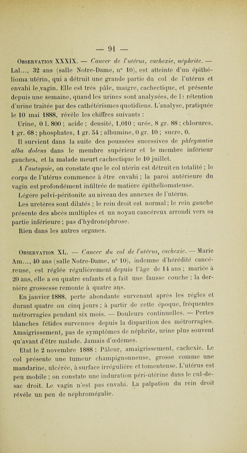 Observation XXXIX. — Cancer de l’utérus, cachexie, néphrite. — Lal..., 32 ans (salle Notre-Dame, n° 10), est atteinte d’un épithé- lioma utérin, qui a détruit une grande partie du col de l'utérus et envahi le vagin. Elle est très pâle, maigre, cachectique, et présente depuis une semaine, quand les urines sont analysées, de 11 rétention d'urine traitée par des cathétérismes quotidiens. L’analyse, pratiquée le 10 mai 1888, révèle les chiffres suivants : Urine, 0 1. 800 ; acide ; densité, 1,010 ; urée, 8 gr. 88 ; chlorures, 1 gr. 68 ; phosphates, 1 gr. 54 ; albumine, 0 gr. 10 ; sucre, 0. Il survient dans la suite des poussées sucessives de phlegmatia alba dolens dans le membre supérieur et le membre inférieur gauches, et la malade meurt cachectique le 10 juillet. A l’autopùe, on constate que le col utérin est détruit en totalité ; le corps de l’utérus commence à être envahi ; la paroi antérieure du vagin est profondément infiltrée de matière épithéliomateuse. Légère pelvi-péritonite au niveau des annexes de 1 utérus. Les uretères sont dilatés ; le rein droit est normal ; le rein gauche présente des abcès multiples et un noyau cancéreux arrondi vers sa partie inférieure ; pas d’hydronéphrose. Rien dans les autres organes. Observation XL. — Cancer du col de l’utérus, cachexie. Marie Am..., 40 ans (salle Notre-Dame, n° 10), indemne d hérédité cancé¬ reuse, est réglée régulièrement depuis l’âge de 14 ans ; mariée à 20 ans, elle a eu quatre enfants et a fait une lausse couche ; la der¬ nière grossesse remonte à quatre ans. En janvier 1888, perte abondante survenant après les règles et durant quatre ou cinq jours ; à partir de cette époque, fréquentes métrorragies pendant six mois. — Douleurs continuelles. Pertes blanches fétides survenues depuis la disparition des métrorragies. Amaigrissement, pas de symptômes de néphrite, urine plus souvent qu’avant d’être malade. Jamais d’œdèmes. Etat le 2 novembre 1888 : Pâleur, amaigrissement, cachexie. Le col présente une tumeur champignonneuse, grosse comme une mandarine, ulcérée, à surface irrégulière et tomenteuse. L utérus est peu mobile ; on constate une induration péri-utérine dans le cul-de- sac droit. Le vagin n’est pas envahi. La palpation du rein dioit révèle un peu de néphromégalie.