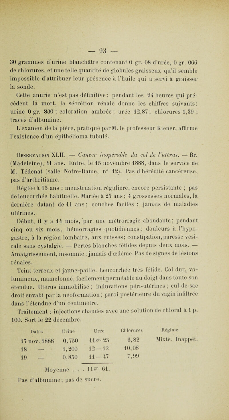 30 grammes d’urine blanchâtre contenant 0 gr. 08 d’urée, 0 gr. 066 de chlorures, et une telle quantité de globules graisseux qu’il semble impossible d’attribuer leur présence à l’huile qui a servi à graisser la sonde. Cette anurie n’est pas définitive; pendant les 24 heures qui pré¬ cèdent la mort, la sécrétion rénale donne les chiffres suivants: urine 0 gr. 800; coloration ambrée; urée 12,87; chlorures 1,39 ; traces d’albumine. L’examen delà pièce, pratiqué parM. le professeur Kiener, affirme l’existence d’un épithélioma tubulé. Observation XLII. — Cancer inopérable du col de l’utérus. — Br. (Madeleine), 41 ans. Entre, le 13 novembre 1888, dans le service de M. Tédenat (salle Notre-Dame, n° 12). Pas d’hérédité cancéreuse, pas d’arthritisme. Réglée à 13 ans ; menstruation régulière, encore persistante ; pas de leucorrhée habituelle. Mariée à 23 ans ; 4 grossesses normales, la dernière datant de 11 ans; couches faciles ; jamais de maladies utérines. Début, il y a 14 mois, par une métrorragie abondante ; pendant cinq ou six mois, hémorragies quotidiennes; douleurs h l’hypo- gastre, à la région lombaire, aux cuisses; constipation,paresse vési¬ cale sans cystalgie. — Pertes blanches fétides depuis deux mois. — Amaigrissement, insomnie ; jamais d’œdème. Pas de signes de lésions rénales. Teint terreux et jaune-paille. Leucorrhée très fétide. Col dur, vo¬ lumineux, mamelonné, facilement perméable au doigt dans toute son étendue. Utérus immobilisé ; indurations péri-utérines ; cul-de-sac droit envahi parla néoformation; paroi postérieure du vagin infiltrée dans l’étendue d’un centimètre. Traitement : injections chaudes avec une solution de chloral à 1 p. 100. Sort le 22 décembre. Dates Urine Urée Chlorures Régime 17 nov. 1888 0,730 Ils1- 23 6,82 Mixte. Inappét 18 — 1, 200 12—12 10,08 19 — 0,830 11—47 7,99 Moyenne . . . llgr* 61. Pas d’albumine; pas de sucre.