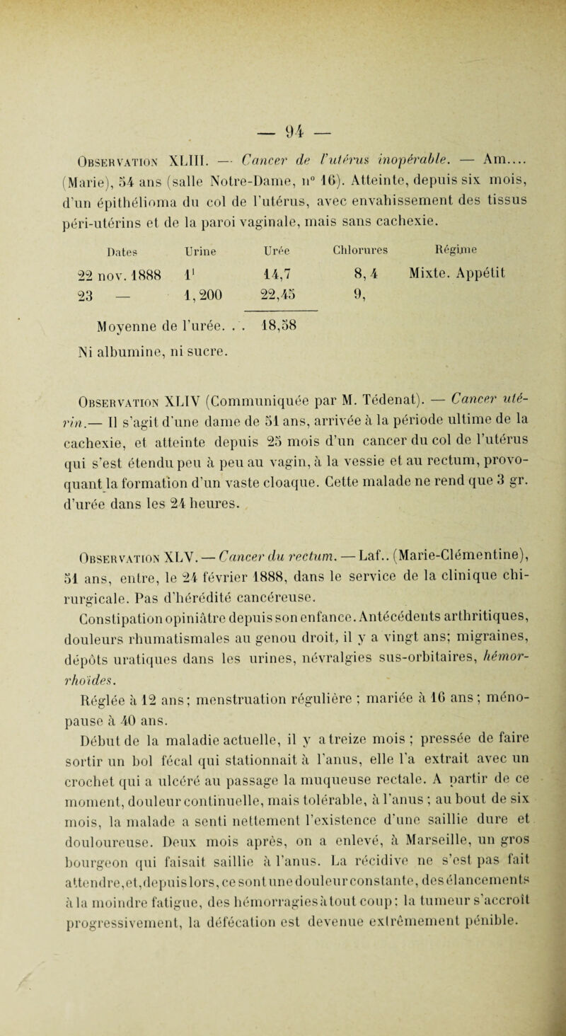 Observation XLIII. — Cancer de l’utérus inopérable. — Am— (Marie), 54 ans (salle Notre-Dame, n° 16). Atteinte, depuis six mois, d’un épithélioma du col de l’utérus, avec envahissement des tissus péri-utérins et de la paroi vaginale, mais sans cachexie. Dates Urine Urée Chlorures Régime nov. 1888 l1 14,7 8,4 Mixte. Appétit — 1,200 22,45 9, Movenne de l’urée. . . «/ 18,58 Ni albumine, ni sucre. Observation XLIV (Communiquée par M. Tédenat). — Cancer uté¬ rin— Il s’agit d’une dame de 51 ans, arrivée à la période ultime de la cachexie, et atteinte depuis 25 mois d’un cancer du col de l’utérus qui s’est étendu peu à peu au vagin, à la vessie et au rectum, provo¬ quant la formation d’un vaste cloaque. Cette malade ne rend que 3 gr. d’urée dans les 24 heures. Observation XLV. — Cancer du rectum. — Laf.. (Marie-Clémentine), 51 ans, entre, le 24 février 1888, dans le service de la clinique chi¬ rurgicale. Pas d'hérédité cancéreuse. Constipation opiniâtre depuis son enfance. Antécédents arthritiques, douleurs rhumatismales au genou droit, il y a vingt ans; migraines, dépôts uratiques dans les urines, névralgies sus-orbitaires, hémor- rhoïdes. Réglée à 12 ans; menstruation régulière ; mariée à 16 ans ; méno¬ pause à 40 ans. Début de la maladie actuelle, il y atreize mois; pressée de faire sortir un bol fécal qui stationnait à l'anus, elle l'a extrait avec un crochet qui a ulcéré au passage la muqueuse rectale. A partir de ce moment, douleur continuelle, mais tolérable, à l’anus ; au bout de six mois, la malade a senti nettement l’existence d’une saillie dure et douloureuse. Deux mois après, on a enlevé, à Marseille, un gros bourgeon qui faisait saillie à l'anus. La récidive ne s’est pas lait attendre,et,depuislors, ce sontune douleur constante, des élancements à la moindre fatigue, des hémorragies à tout coup: la tumeur s accroît progressivement, la défécation est devenue extrêmement pénible.