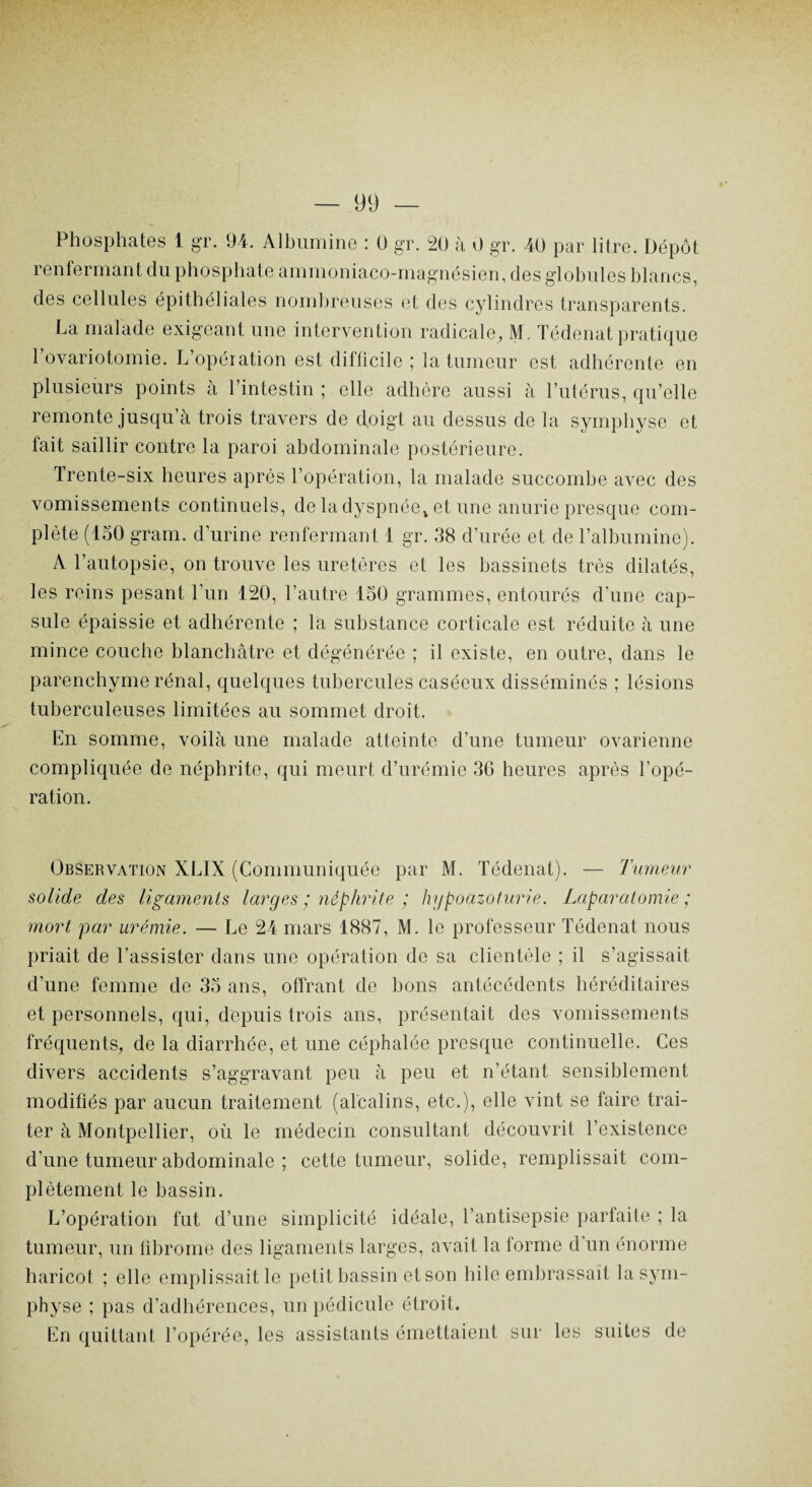 Phosphates 1 gr. 94. Albumine : 0 gr. 20 à 0 gr. 40 par litre. Dépôt renfermant du phosphate ammoniaco-magnésien, des globules blancs, des cellules épithéliales nombreuses et des cylindres transparents. La malade exigeant une intervention radicale, M. Tédenat pratique l’ovariotomie. L’opération est difficile ; la tumeur est adhérente en plusieurs points à l’intestin ; elle adhère aussi à l’utérus, qu’elle remonte jusqu’à trois travers de doigt au dessus de la symphyse et fait saillir contre la paroi abdominale postérieure. Trente-six heures après l’opération, la malade succombe avec des vomissements continuels, de la dyspnée* et une anurie presque com¬ plète (150 gram. d’urine renfermant 1 gr. 38 d’urée et de l’albumine). A l’autopsie, on trouve les uretères et les bassinets très dilatés, les reins pesant l’un 120, l’autre 150 grammes, entourés d’une cap¬ sule épaissie et adhérente ; la substance corticale est réduite à une mince couche blanchâtre et dégénérée ; il existe, en outre, dans le parenchyme rénal, quelques tubercules caséeux disséminés ; lésions tuberculeuses limitées au sommet droit. En somme, voilà une malade atteinte d’une tumeur ovarienne compliquée de néphrite, qui meurt d’urémie 36 heures après l’opé¬ ration. Observation XLIX (Communiquée par M. Tédenat). — Tumeur solide des ligaments larges ; néphrite ; hypoazoturie. Laparotomie; mort par urémie. — Le 24 mars 1887, M. le professeur Tédenat nous priait de l’assister dans une opération de sa clientèle ; il s’agissait d’une femme de 35 ans, offrant de bons antécédents héréditaires et personnels, qui, depuis trois ans, présentait des vomissements fréquents, de la diarrhée, et une céphalée presque continuelle. Ces divers accidents s’aggravant peu à peu et n’étant sensiblement modifiés par aucun traitement (alcalins, etc.), elle vint se faire trai¬ ter à Montpellier, où le médecin consultant découvrit l’existence d'une tumeur abdominale ; cette tumeur, solide, remplissait com¬ plètement le bassin. L’opération fut d’une simplicité idéale, l’antisepsie parfaite ; la tumeur, un fibrome des ligaments larges, avait la forme d’un énorme haricot ; elle emplissait le petit bassin et son hile embrassait la sym¬ physe ; pas d’adhérences, un pédicule étroit. En quittant l’opérée, les assistants émettaient sur les suites de