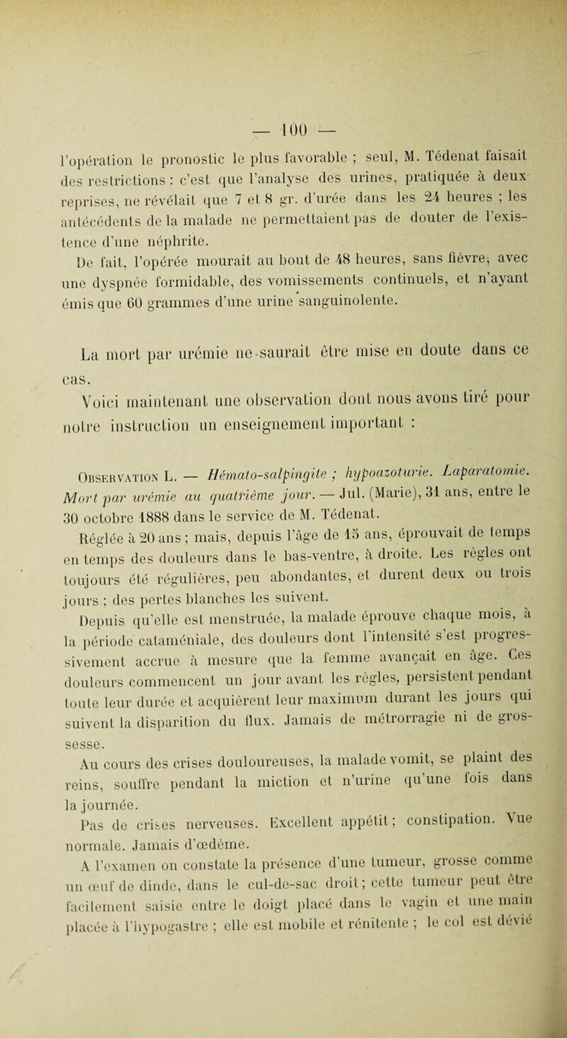 ropération le pronostic le plus favorable ; seul, M. Tédenat faisait des restrictions : c’est que l’analyse des urines, pratiquée à deux reprises, ne révélait que 7 et 8 gr. d urée dans les 24 heures , les antécédents de la malade ne permettaient pas de douter de l’exis¬ tence d’une néphrite. De fait, l’opérée mourait au bout de 48 heures, sans fièvre* avec une dyspnée formidable, des vomissements continuels, et n’ayant émis que 60 grammes d’une urine sanguinolente. La mort par urémie ne saurait être mise eu doute dans ce cas. Voici maintenant une observation dont nous avons tiré pour notre instruction un enseignement important : Observation L. — Hémato-salpingite ; hypoazoturie. Lapàratomie. Mort par urémie au quatrième jour. — Jul. (Marie), 31 ans, entre le 30 octobre 1888 dans le service de M. Tédenat. Réglée à 20 ans ; mais, depuis l’âge de 13 ans, éprouvait de temps en temps des douleurs dans le bas-ventre, à droite. Les règles ont toujours été régulières, peu abondantes, et durent deux ou trois jours ; des pertes blanches les suivent. Depuis qu’elle est menstruée, la malade éprouve chaque mois, à la période cataméniale, des douleurs dont 1 intensité s est piogres- sivement accrue h mesure que la femme avançait en âge. Ces douleurs commencent un jour avant les règles, persistent pendant toute leur durée et acquièrent leur maximum durant les jours qui suivent la disparition du flux. Jamais de métrorragie ni de gios- sesse. Au cours des crises douloureuses, la malade vomit, se plaint des reins, souffre pendant la miction et n’urine qu une lois dans la journée. Pas de crises nerveuses. Excellent appétit; constipation. Vue normale. Jamais d’œdème. A l’examen on constate la présence d’une tumeur, grosse comme un œuf de dinde, dans le cul-de-sac droit; cette tumeui peut etre facilement saisie entre le doigt placé dans le vagin et une main placée à l’hypogastre ; elle est mobile et rénitente ; le col est dévie