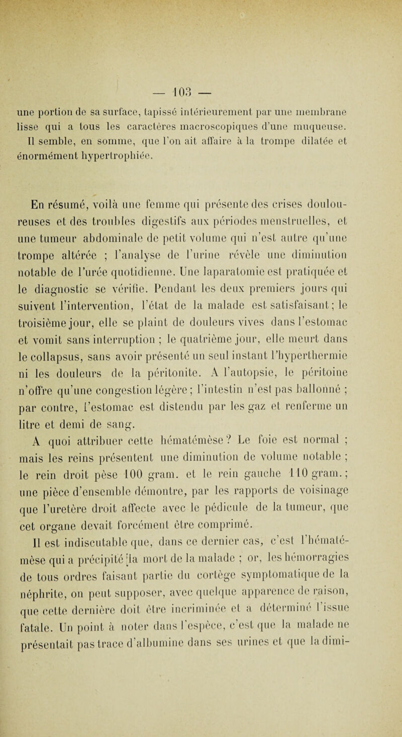 une portion de sa surface, tapissé intérieurement par une membrane lisse qui a tous les caractères macroscopiques d’une muqueuse. Il semble, en somme, que l’on ait affaire à la trompe dilatée et énormément hypertrophiée. En résumé, voilà une femme qui présente des crises doulou¬ reuses et des troubles digestifs aux périodes menstruelles, et une tumeur abdominale de petit volume qui n’est autre qu’une trompe altérée ; l’analyse de l’urine révèle une diminution notable de l’urée quotidienne. Une laparatomio est pratiquée et le diagnostic se vérifie. Pendant les deux premiers jours qui suivent l’intervention, l’état de la malade est satisfaisant ; le troisième jour, elle se plaint de douleurs vives dans l’estomac et vomit sans interruption ; le quatrième jour, elle meurt dans le collapsus, sans avoir présenté un seul instant l’hyperthermie ni les douleurs de la péritonite. A l’autopsie, le péritoine n’offre qu’une congestion légère ; l’intestin n’est pas ballonné ; par contre, l’estomac est distendu par les gaz et renferme un litre et demi de sang. A quoi attribuer cette hématémèse ? Le foie est normal ; mais les reins présentent une diminution de volume notable ; le rein droit pèse 100 grain, et le rein gauche llOgram.; une pièce d’ensemble démontre, par les rapports de voisinage que l’uretère droit affecte avec le pédicule de la tumeur, que cet organe devait forcément être comprimé. Il est indiscutable que, dans ce dernier cas, c’est l’hématé- mèse qui a précipité [la mort de la malade ; or, les hémorragies de tous ordres faisant partie du cortège symptomatique de la néphrite, on peut supposer, avec quelque apparence de raison, que cette dernière doit être incriminée et a déterminé l’issue fatale. Un point à noter dans l’espèce, c’est que la malade ne présentait pas trace d’albumine dans ses urines et que ladimi-