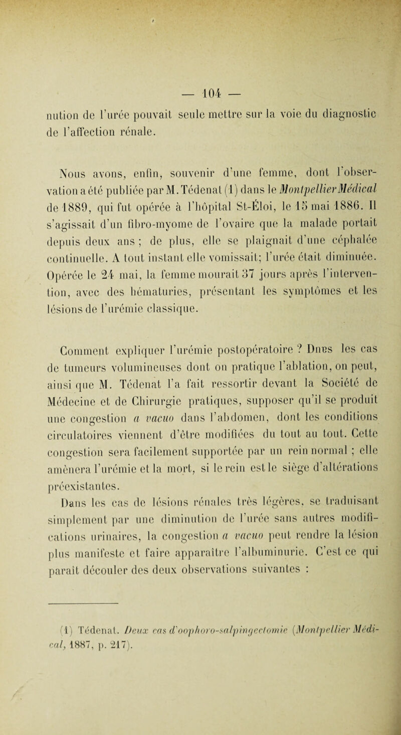 â — 104 — nution de l’urée pouvait seule mettre sur la voie du diagnostic de l’affection rénale. Nous avons, enfin, souvenir d’une femme, dont l'obser¬ vation a été publiée par M.Tédenat (1) dans le Montpellier Médical de 1889, qui fut opérée à l’hôpital St-Éloi, le 15 mai 1886. Il s’agissait d’un fibro-myome de l’ovaire que la malade portait depuis deux ans ; de plus, elle se plaignait d’une céphalée continuelle. A tout instant elle vomissait; l’urée était diminuée. Opérée le 24 mai, la femme mourait 37 jours après l’interven¬ tion, avec des hématuries, présentant les symptômes et les lésions de l’urémie classique. Gomment expliquer l’urémie postopératoire ? Dnes les cas de tumeurs volumineuses dont on pratique l’ablation, on peut, ainsi que M. Tédenat l’a fait ressortir devant la Société de Médecine et de Chirurgie pratiques, supposer qu’il se produit une congestion a vacuo dans l’abdomen, dont les conditions circulatoires viennent d’être modifiées du tout au tout. Cette congestion sera facilement supportée par un rein normal ; elle amènera l’urémie et la mort, si le rein est le siège d’altérations préexistantes. Dans les cas de lésions rénales très légères, se traduisant simplement par une diminution de l’urée sans autres modifi¬ cations urinaires, la congestion a vacuo peut rendre la lésion plus manifeste et faire apparaître l’albuminurie. C’est ce qui parait découler des deux observations suivantes : (1) Tédenat. Deux cas d'oophoro-salpingectomie (iMontpellier Médi¬ cal, 1887, p. 217).