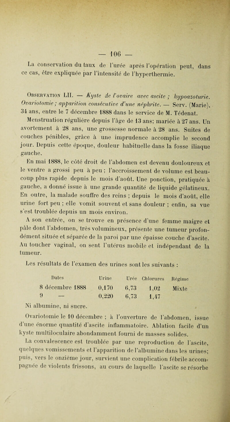 La conservation du taux de l’urée après l’opération peut, dans ce cas, être expliquée par l’intensité de l’hyperthermie. Observation LII. — Kyste de l'ovaire avec ascite ; hypoazoturie. Ovariotomie ; apparition consécutive d’une néphrite. — Serv. (Marie), 34 ans, entre le 7 décembre 1888 dans le service de M. Tédenat. Menstruation régulière depuis l’âge de 13 ans; mariée à 27 ans. Un avortement à 28 ans, une grossesse normale à 28 ans. Suites de couches pénibles, grâce à une imprudence accomplie le second jour. Depuis cette époque, douleur habituelle dans la fosse iliaque gauche. hn mai 1888, le côté droit de l’abdomen est devenu douloureux et le ventre a grossi peu à peu ; l’accroissement de volume est beau¬ coup plus rapide depuis le mois d’août. Une ponction, pratiquée à gauche, a donné issue à une grande quantité de liquide gélatineux. En outre, la malade souffre des reins ; depuis le mois d’août, elle urine fort peu ; elle vomit souvent et sans douleur ; enfin, sa vue s'est troublée depuis un mois environ. A son entrée, on se trouve en présence d'une femme maigre et pâle dont l'abdomen, très volumineux, présente une tumeur profon¬ dément située et séparée de la paroi par une épaisse couche d’ascite. Au toucher vaginal, on sent l’utérus mobile et indépendant de la tumeur. Les résultats de l’examen des urines sont les suivants : Dates Urine Urée Chlorures Régime 0,170 6,73 1,02 Mixte 0,220 6,73 1,47 8 décembre 1888 9 — Ni albumine, ni sucre. Ovariotomie le 10 décembre ; à l’ouverture de l’abdomen, issue d’une énorme quantité d’ascite inflammatoire. Ablation facile d’un kyste multiloculaire abondamment fourni de masses solides. La convalescence est troublée par une reproduction de l'ascite, quelques vomissements et l’apparition de l’albumine dans les urines; puis, vers le onzième jour, survient une complication fébrile accom¬ pagnée de violents frissons, au cours de laquelle l’ascite se résorbe