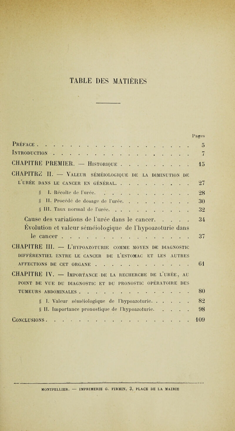 TABLE DES MATIÈRES Pages Préface. 5 Introduction. 7 CHAPITRE PREMIER. — Historique.15 CHAPITRE II. — Valeur séméiologique de la diminution de l’urée dans le cancer en général.27 § I. Récolte de l'urée..9R § II. Procédé de dosage de l’urée.30 § III. Taux normal de l’urée. 32 Cause des variations de Purée dans le cancer.34 r Evolution et valeur séméiologique de l’hypoazoturie dans le cancer.37 CHAPITRE III. — L’hypoazoturie comme moyen de diagnostic DIFFÉRENTIEL ENTRE LE CANCER DE L’ESTOMAC ET LES AUTRES AFFECTIONS DE CET ORGANE.61 CHAPITRE IV. — Importance de la recherche de l’urée, au POINT DE VUE DU DIAGNOSTIC ET DU PRONOSTIC OPÉRATOIRE DES TUMEURS ABDOMINALES...80 § I. Valeur séméiologique de l’hypoazoturie. 82 § II. Importance pronostique de l’hypoazoturie.98 Conclusions.109 MONTPELLIER. — IMPRIMERIE G. FIRMIN, 3, PLACE DE LA MAIRIE