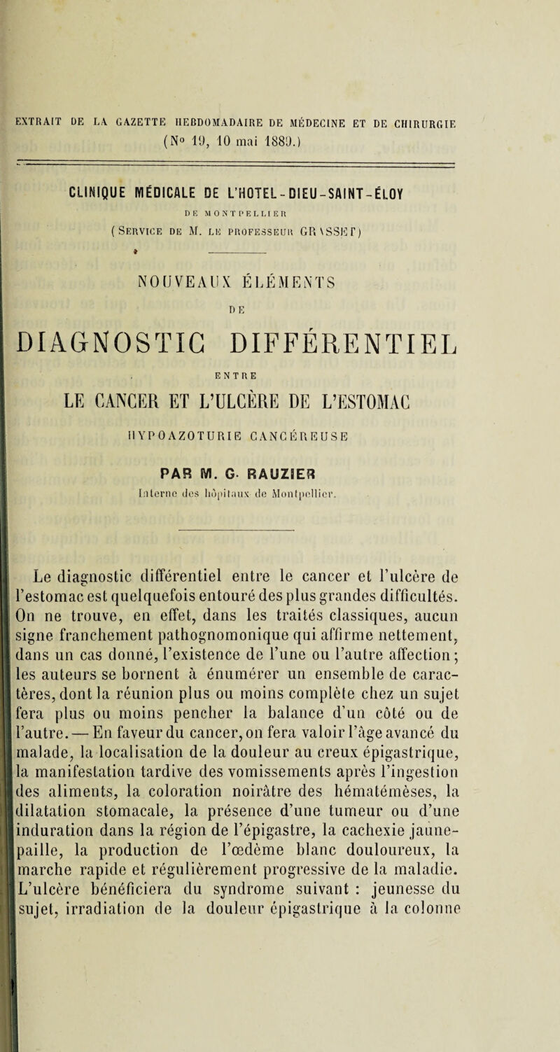 EXTRAIT DE LA GAZETTE HEBDOMADAIRE DE MÉDECINE ET DE CHIRURGIE (N° 19, 10 mai 1889.) CLINIQUE MÉDICALE DE L’HOTEL - DI EU - SAI NT - ÉLOY DE MONTPELLIER (Service de M. lu professeur GRVSSET) NOUVEAUX ÉLÉMENTS DE DIAGNOSTIC DIFFÉRENTIEL ENTRE LE CANCER ET L’ULCÈRE DE L’ESTOMAC I1YPOAZOTURIE CANCÉREUSE PAR M. G RÂUZ9ER Interne des hôpitaux de Montpellier. Le diagnostic différentiel entre le cancer et l’ulcère de l’estomac est quelquefois entouré des plus grandes difficultés. On ne trouve, en effet, dans les traités classiques, aucun signe franchement pathognomonique qui affirme nettement, dans un cas donné, l’existence de Tune ou l’autre affection; les auteurs se bornent à énumérer un ensemble de carac¬ tères, dont la réunion plus ou moins complète chez un sujet fera plus ou moins pencher la balance d’un côté ou de l’autre. — En faveur du cancer, on fera valoir l’âge avancé du malade, la localisation de la douleur au creux épigastrique, la manifestation tardive des vomissements après l’ingestion des aliments, la coloration noirâtre des hématémèses, la dilatation stomacale, la présence d’une tumeur ou d’une induration dans la région de l’épigastre, la cachexie jaune- paille, la production de l’œdème blanc douloureux, la marche rapide et régulièrement progressive de la maladie. L’ulcère bénéficiera du syndrome suivant : jeunesse du sujet, irradiation de la douleur épigastrique à la colonne