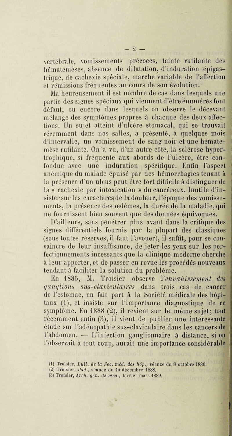 vertébrale, vomissements précoces, teinte rutilante des hématémèses, absence de dilatation, d’induration épigas¬ trique, de cachexie spéciale, marche variable de l’affection et rémissions fréquentes au cours de son évolution. Malheureusement il est nombre de cas dans lesquels une partie des signes spéciaux qui viennent d’être énumérés font défaut, ou encore dans lesquels on observe le décevant mélange des symptômes propres à chacune des deux affec¬ tions. Un sujet atteint d’ulcère stomacal, qui se trouvait récemment dans nos salles, a présenté, à quelques mois d’intervalle, un vomissement de sang noir et une hématé- mèse rutilante. On a vu, d’un autre côté, la sclérose hyper¬ trophique, si fréquente aux abords de l’ulcère, être con¬ fondue avec une induration spécifique. Enfin l’aspect, anémique du malade épuisé par des hémorrhagies tenant à la présence d’un ulcus peut être fort difficile à distinguer de la « cachexie par intoxication » du cancéreux. Inutile d’in¬ sister sur les caractères de la douleur, l’époque des vomisse¬ ments, la présence des œdèmes, la durée de la maladie, qui ne fournissent bien souvent que des données équivoques. D’ailleurs, sans pénétrer plus avant dans la critique des signes différentiels fournis par la plupart des classiques (sous toutes réserves, il faut l’avouer), il suffit, pour se con¬ vaincre de leur insuffisance, de jeter les yeux sur les per¬ fectionnements incessants que la clinique moderne cherche à leur apporter, et de passer en revue les procédés nouveaux tendant à faciliter la solution du problème. En 1886, M. Troisier observe Y envahissement des ganglions sus-claviculaires dans trois cas de cancer de l’estomac, en fait part à la Société médicale des hôpi¬ taux (1), et insiste sur l’importance diagnostique de ce symptôme. En 1888 (2), il revient sur le même sujet; tout récemment enfin (3), il vient de publier une intéressante étude sur l’adénopathie sus-claviculaire dans les cancers de l’abdomen. — L’infection ganglionnaire à distance, si on l’observait à tout coup, aurait une importance considérable (J) Troisier, Bull, de la Soc. méd. des hôp., séance du 8 octobre 4880. (-) Troisier, ibid., séance du 1-i décembre 4888.