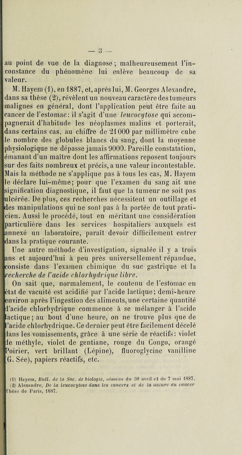 jau point de vue de la diagnose; malheureusement l’in— S constance du phénomène lui enlève beaucoup de sa 1 valeur. M. Hayem (1), en 1887, et, après lui, M. Georges Alexandre, îdans sa thèse (2), révèlent un nouveau caractère des tumeurs jmalignes en général, dont l’application peut être faite au Jcancer de l’estomac: il s’agit d’une leucocytose qui accom- Jpagnerait d’habitude les néoplasmes malins et porterait, Idans certains cas, au chiffre de 21000 par millimètre cube île nombre des globules blancs du sang, dont la moyenne jphysiologique ne dépasse jamais 9000. Pareille constatation, ■émanant d’un maître dont les affirmations reposent toujours isur des faits nombreux et précis, aune valeur incontestable. [Mais la méthode ne s’applique pas à tous les cas, M. Hayem Ile déclare lui-même; pour que l’examen du sang ait une ■signification diagnostique, il faut que la tumeur ne soit pas fulcérée. Déplus, ces recherches nécessitent un outillage et ■des manipulations qui ne sont pas à la portée de tout prati- Icien. Aussi le procédé, tout en méritant une considération Jparticulière dans les services hospitaliers auxquels est Jannexé un laboratoire, paraît devoir difficilement entrer •dans la pratique courante. Une autre méthode d’investigation, signalée il y a trois ■ans et aujourd’hui à peu près universellement répandue, ■consiste dans l’examen chimique du suc gastrique et la 1recherche de Vacide chlorhydrique libre. On sait que, normalement, le contenu de l’estomac en ■état de vacuité est acidifié par l’acide lactique; demi-heure ■environ après l’ingestion des aliments, une certaine quantité «l’acide chlorhydrique commence à se mélanger à l’acide lactique; au bout d’une heure, on ne trouve plus que de l’acide chlorhydrique. Ce dernier peut être facilement décelé llans les vomissements, grâce à une série de réactifs: violet Ile méthyle, violet de gentiane, rouge du Congo, orangé ■Poirier, vert brillant (Lépine), fluoroglycine vanilline | G. Sée), papiers réactifs, etc. .1 (1) Hayem, Bull, de la Soc. de biologie, séances du 30 avril et du 7 mai 1SS7. ■ (2) Alexandre, De la leucocytose dans les cancers et de la nature du cancer ■ Thèse de Paris, 1887.