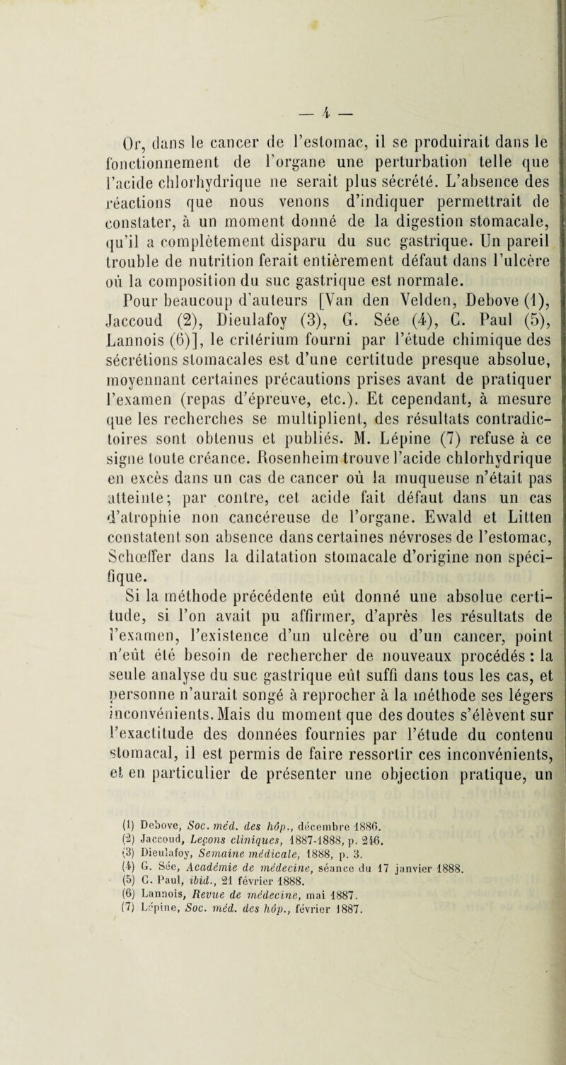 Or, clans le cancer de l’estomac, il se produirait dans le fonctionnement de l’organe une perturbation telle que l’acide chlorhydrique ne serait plus sécrété. L’absence des réactions que nous venons d’indiquer permettrait de constater, à un moment donné de la digestion stomacale, qu’il a complètement disparu du suc gastrique. Un pareil trouble de nutrition ferait entièrement défaut dans l’ulcère où la composition du suc gastrique est normale. Pour beaucoup d’auteurs [Van den Velden, Debove (1), Jaccoud (2), Dieulafoy (3), G. Sée (4), G. Paul (5), Lannois (6)], le critérium fourni par l’étude chimique des sécrétions stomacales est d’une certitude presque absolue, moyennant certaines précautions prises avant de pratiquer l’examen (repas d’épreuve, etc.). Et cependant, à mesure que les recherches se multiplient, des résultats contradic¬ toires sont obtenus et publiés. M. Lépine (7) refuse à ce signe toute créance. Rosenheim trouve l’acide chlorhydrique en excès dans un cas de cancer où la muqueuse n’était pas atteinte; par contre, cet acide fait défaut dans un cas d’atrophie non cancéreuse de l’organe. Ewald et Litten constatent son absence dans certaines névroses de l’estomac, Schœffer dans la dilatation stomacale d’origine non spéci¬ fique. Si la méthode précédente eut donné une absolue certi¬ tude, si l’on avait pu affirmer, d’après les résultats de l’examen, l’existence d’un ulcère ou d’un cancer, point n'eût été besoin de rechercher de nouveaux procédés : la seule analyse du suc gastrique eût suffi dans tous les cas, et personne n’aurait songé à reprocher à la méthode ses légers inconvénients. Mais du moment que des doutes s’élèvent sur l’exactitude des données fournies par l’étude du contenu stomacal, il est permis de faire ressortir ces inconvénients, et en particulier de présenter une objection pratique, un (1) Debove, Soc. méd. des hôp., décembre 1886. (2) Jaccoud, Leçons cliniques, 1887-1888, p. 246. (3) Dieulafoy, Semaine médicale, 1888, p. 3. (4) G. Sée, Académie de médecine, séance du 17 janvier 1888. (5) G. Paul, ibid., 21 février 1888. (6) Lannois, Revue de médecine, mai 1887.