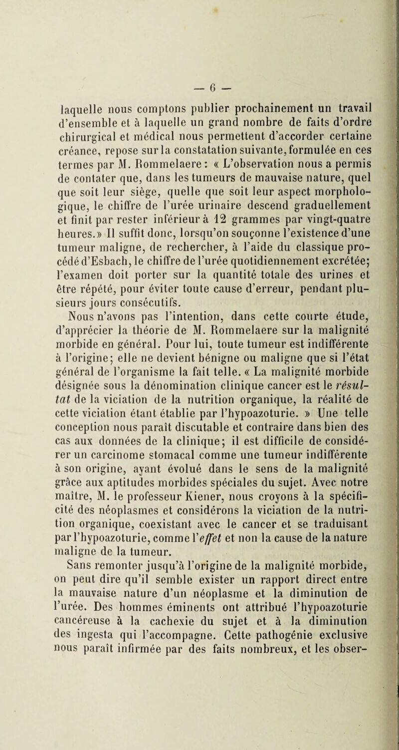 laquelle nous comptons publier prochainement un travail d’ensemble et à laquelle un grand nombre de faits d’ordre chirurgical et médical nous permettent d’accorder certaine créance, repose sur la constatation suivante, formulée en ces termes par M. Rommelaere : « L’observation nous a permis de contater que, dans les tumeurs de mauvaise nature, quel que soit leur siège, quelle que soit leur aspect morpholo¬ gique, le chiffre de l’urée urinaire descend graduellement et finit par rester inférieur à 12 grammes par vingt-quatre heures.» Il suffit donc, lorsqu’on souçonne l’existence d’une tumeur maligne, de rechercher, à l’aide du classique pro¬ cédé d’Esbach, le chiffre de l’urée quotidiennement excrétée; l’examen doit porter sur la quantité totale des urines et être répété, pour éviter toute cause d’erreur, pendant plu¬ sieurs jours consécutifs. Nous n’avons pas l’intention, dans cette courte étude, d’apprécier la théorie de M. Rommelaere sur la malignité morbide en général. Pour lui, toute tumeur est indifférente à l’origine; elle ne devient bénigne ou maligne que si l’état général de l’organisme la fait telle. « La malignité morbide désignée sous la dénomination clinique cancer est le résul¬ tat de la viciation de la nutrition organique, la réalité de cette viciation étant établie par l’hypoazoturie. » Une telle conception nous paraît discutable et contraire dans bien des cas aux données de la clinique; il est difficile de considé¬ rer un carcinome stomacal comme une tumeur indifférente à son origine, ayant évolué dans le sens de la malignité grâce aux aptitudes morbides spéciales du sujet. Avec notre maître, M. le professeur Kiener, nous croyons à la spécifi¬ cité des néoplasmes et considérons la viciation de la nutri¬ tion organique, coexistant avec le cancer et se traduisant par l’hypoazoturie, comme Y effet et non la cause de la nature maligne de la tumeur. Sans remonter jusqu’à l’origine de la malignité morbide, on peut dire qu’il semble exister un rapport direct entre la mauvaise nature d’un néoplasme et la diminution de l’urée. Des hommes éminents ont attribué l’hypoazoturie cancéreuse à la cachexie du sujet et à la diminution des ingesta qui l’accompagne. Cette pathogénie exclusive nous paraît infirmée par des faits nombreux, et les obser-