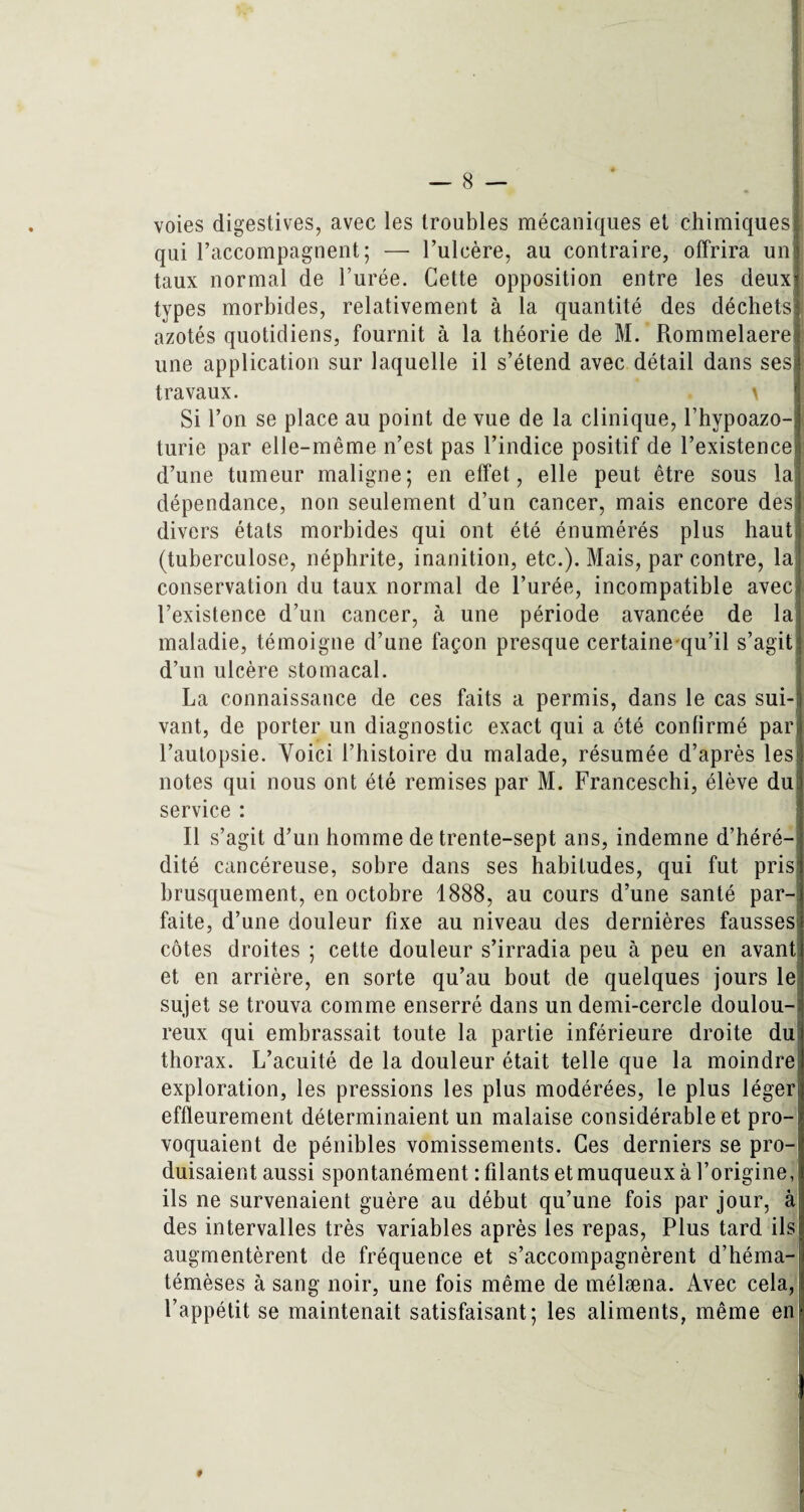 voies digestives, avec les troubles mécaniques et chimiques! qui l’accompagnent; — l’ulcère, au contraire, offrira uni taux normal de l’urée. Cette opposition entre les deux! types morbides, relativement à la quantité des déchets! azotés quotidiens, fournit à la théorie de M. Rommelaere i une application sur laquelle il s’étend avec détail dans ses! travaux. . \ Si l’on se place au point de vue de la clinique, l’hypoazo- j turie par elle-même n’est pas l’indice positif de l’existence] d’une tumeur maligne; en effet, elle peut être sous la dépendance, non seulement d’un cancer, mais encore des;? divers états morbides qui ont été énumérés plus haut (tuberculose, néphrite, inanition, etc.). Mais, par contre, la conservation du taux normal de l’urée, incompatible aveci l’existence d’un cancer, à une période avancée de la maladie, témoigne d’une façon presque certaine qu’il s’agit d’un ulcère stomacal. La connaissance de ces faits a permis, dans le cas sui-i vant, de porter un diagnostic exact qui a été confirmé pari l’autopsie. Voici l’histoire du malade, résumée d’après lest notes qui nous ont été remises par M. Franceschi, élève dujj service : Il s’agit d’un homme de trente-sept ans, indemne d’héré¬ dité cancéreuse, sobre dans ses habitudes, qui fut prisj brusquement, en octobre 1888, au cours d’une santé par- faite, d’une douleur fixe au niveau des dernières fausses côtes droites ; cette douleur s’irradia peu à peu en avant et en arrière, en sorte qu’au bout de quelques jours le sujet se trouva comme enserré dans un demi-cercle doulou¬ reux qui embrassait toute la partie inférieure droite du thorax. L’acuité de la douleur était telle que la moindre exploration, les pressions les plus modérées, le plus légerij effleurement déterminaient un malaise considérable et pro¬ voquaient de pénibles vomissements. Ces derniers se pro¬ duisaient aussi spontanément : filants et muqueux à l’origine, ils ne survenaient guère au début qu’une fois par jour, à des intervalles très variables après les repas, Plus tard ils augmentèrent de fréquence et s’accompagnèrent d’héma- témèses à sang noir, une fois même de mélæna. Avec cela, | l’appétit se maintenait satisfaisant; les aliments, même en 9