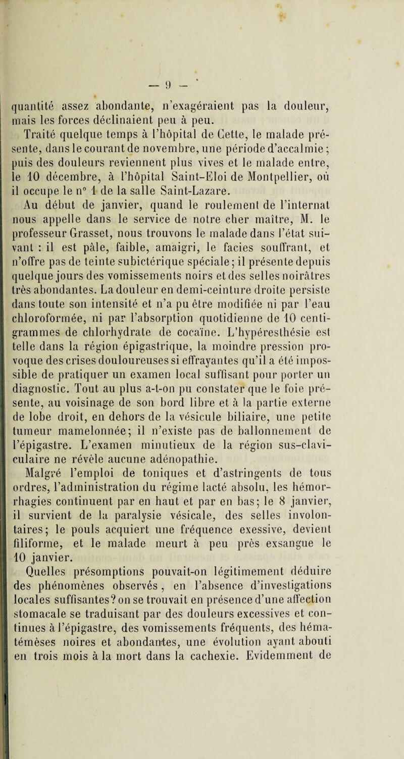 quantité assez abondante, n’exagéraient pas la douleur, j mais les forces déclinaient peu à peu. Traité quelque temps à l’hôpital de Cette, le malade pré¬ sente, dans le courant de novembre, une période d’accalmie ; puis des douleurs reviennent plus vives et le malade entre, le 10 décembre, à l’hôpital Saint-Eloi de Montpellier, où il occupe le n° 1 de la salle Saint-Lazare. Au début de janvier, quand le roulement de l’internat Inous appelle dans le service de notre cher maître, M. le professeur Grasset, nous trouvons le malade dans l’état sui¬ vant : il est pâle, faible, amaigri, le faciès souffrant, et n’offre pas de teinte subictérique spéciale ; il présente depuis quelque jours des vomissements noirs et des selles noirâtres très abondantes. La douleur en demi-ceinture droite persiste I; dans toute son intensité et n’a pu être modifiée ni par l’eau chloroformée, ni par l’absorption quotidienne de 10 centi¬ grammes de chlorhydrate de cocaïne. L’hypéresthésie est telle dans la région épigastrique, la moindre pression pro- I voque des crises douloureuses si effrayantes qu’il a été impos¬ sible de pratiquer un examen local suffisant pour porter un diagnostic. Tout au plus a-t-on pu constater que le foie pré¬ sente, au voisinage de son bord libre et à la partie externe I de lobe droit, en dehors de la vésicule biliaire, une petite tumeur mamelonnée; il n’existe pas de ballonnement de l’épigastre. L’examen minutieux de la région sus-clavi¬ culaire ne révèle aucune adénopathie. Malgré l’emploi de toniques et d’astringents de tous ordres, l’administration du régime lacté absolu, les hémor¬ rhagies continuent par en haut et par en bas; le 8 janvier, il survient de la paralysie vésicale, des selles involon¬ taires; le pouls acquiert une fréquence exessive, devient filiforme, et le malade meurt à peu près exsangue le I 10 janvier. Quelles présomptions pouvait-on légitimement déduire I des phénomènes observés, en l’absence d’investigations locales suffisantes? on se trouvait en présence d’une affection stomacale se traduisant par des douleurs excessives et con- I tinues à l’épigastre, des vomissements fréquents, des héma- témèses noires et abondantes, une évolution ayant abouti en trois mois à la mort dans la cachexie. Evidemment de !