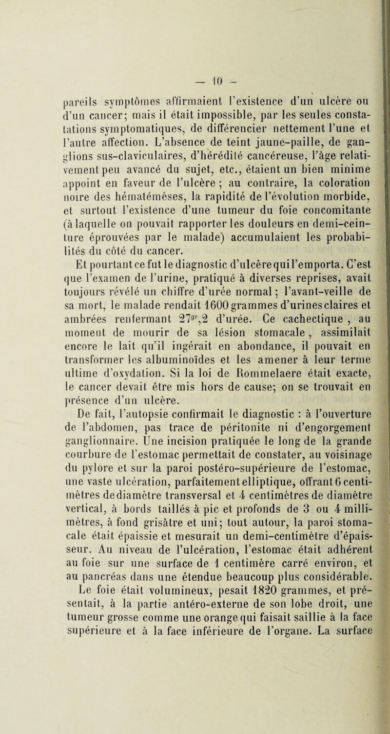 pareils symptômes affirmaient l'existence d'un ulcère ou d’un cancer; mais il était impossible, par les seules consta¬ tations symptomatiques, de différencier nettement l’une et l’autre affection. L’absence de teint jaune-paille, de gan¬ glions sus-claviculaires, d’hérédité cancéreuse, l’âge relati¬ vement peu avancé du sujet, etc., étaient un bien minime appoint en faveur de l’ulcère ; au contraire, la coloration noire des hématémèses, la rapidité de l’évolution morbide, et surtout l’existence d’une tumeur du foie concomitante (à laquelle on pouvait rapporter les douleurs en demi-cein¬ ture éprouvées par le malade) accumulaient les probabi¬ lités du côté du cancer. Et pourtantce fut le diagnostic d’ulcèrequil’emporta. C’est que l’examen de l’urine, pratiqué à diverses reprises, avait toujours révélé un chiffre d’urée normal ; l’avant-veille de sa mort, le malade rendait 1600 grammes d’urines claires et ambrées renfermant 27gr,2 d’urée. Ce cachectique , au moment de mourir de sa lésion stomacale, assimilait encore le lait qu’il ingérait en abondance, il pouvait en transformer les albuminoïdes et les amener à leur terme ultime d’oxydation. Si la loi de Rommelaere était exacte, le cancer devait être mis hors de cause; on se trouvait en présence d’un ulcère. De fait, l’autopsie confirmait le diagnostic : à l’ouverture de l’abdomen, pas trace de péritonite ni d’engorgement ganglionnaire. Une incision pratiquée le long de la grande courbure de l’estomac permettait de constater, au voisinage du pylore et sur la paroi postéro-supérieure de l’estomac, une vaste ulcération, parfaitement elliptique, offrant 6 centi¬ mètres de diamètre transversal et 4 centimètres de diamètre vertical, à bords taillés à pic et profonds de 3 ou 4 milli¬ mètres, à fond grisâtre et uni; tout autour, la paroi stoma¬ cale était épaissie et mesurait un demi-centimètre d’épais¬ seur. Au niveau de l’ulcération, l’estomac était adhérent au foie sur une surface de 1 centimère carré environ, et au pancréas dans une étendue beaucoup plus considérable. Le foie était volumineux, pesait 18:20 grammes, et pré¬ sentait, à la partie antéro-externe de son lobe droit, une tumeur grosse comme une orange qui faisait saillie à la face supérieure et à la face inférieure de l’organe. La surface