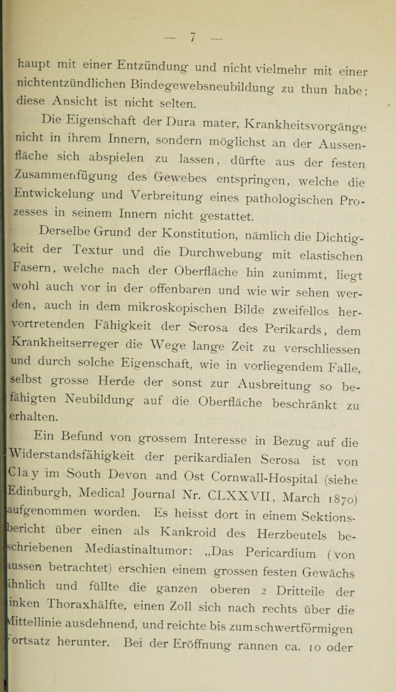 / haupt mit einer Entzündung- und nicht vielmehr mit einer nichtentzündlichen Bindegewebsneubildung zu thun habe; diese Ansicht ist nicht selten. Die Eigenschaft der Dura mater, Krankheitsvorgänge nicht in ihrem Innern, sondern möglichst an der Aussen¬ flache sich abspielen zu lassen, dürfte aus der festen IZusammenfügung des Gewebes entspringen, welche die Entwickelung und Verbreitung eines pathologischen Pro- fzesses in seinem Innern nicht gestattet. I Derselbe Grund der Konstitution, nämlich die Dichtig- ■keit der Textur und die Durchwebung mit elastischen Fasern, welche nach der Oberfläche hin zunimmt, liegt |wohl auch vor in der offenbaren und wie wir sehen wer¬ den, auch in dem mikroskopischen Bilde zweifellos her¬ vortretenden Fähigkeit der Serosa des Perikards, dem Krankheitserreger die Wege lange Zeit zu verschliessen und durch solche Eigenschaft, wie in vorliegendem F'alle, selbst grosse Herde der sonst zur Ausbreitung so be¬ fähigten Neubildung auf die Oberfläche beschränkt zu erhalten. Ein Befund von grossem Interesse in Bezug auf die Widerstandsfähigkeit der perikardialen Serosa ist von Clay im South Devon and Ost Cornwall-Hospital (siehe Edinburgh, Medical Journal Nr. CLXXVII, March 1870) aufgenommen worden. Es heisst dort in einem Sektions¬ bericht über einen als Kankroid des Herzbeutels be¬ schriebenen Mediastinaltumor: „Das Pericardium (von tussen betrachtet) erschien einem grossen festen Gewächs ihn lieh und füllte die ganzen oberen 2 Dritteile der I inken Thoraxhälfte, einen Zoll sich nach rechts über die I Mittellinie ausdehnend, und reichte bis zum schwertförmigen I'ortsatz herunter. Bei der Eröffnung rannen ca. 10 oder