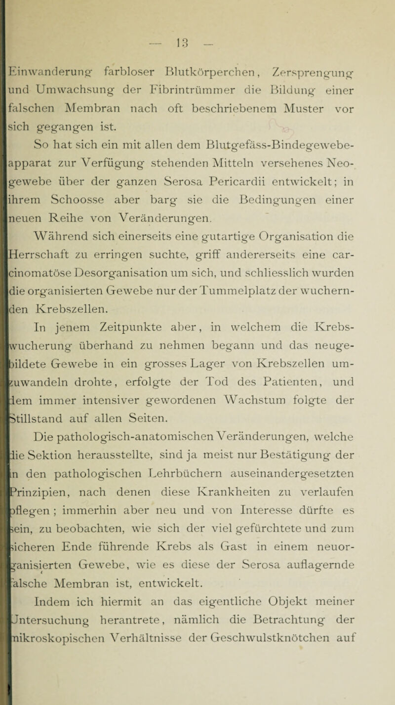 Einwanderung* farbloser Blutkörperchen, Zersprengung und Umwachsung der Fibrintrümmer die Bildung* einer falschen Membran nach oft beschriebenem Muster vor sich gegangen ist. So hat sich ein mit allen dem Blutgefäss-Bindegewebe¬ apparat zur Verfügung stehenden Mitteln versehenes Neo¬ gewebe über der ganzen Serosa Pericardii entwickelt; in ihrem Schoosse aber barg sie die Bedingungen einer neuen Reihe von Veränderungen. Während sich einerseits eine gutartige Organisation die Herrschaft zu erringen suchte, griff andererseits eine car- cinomatöse Desorganisation um sich, und schliesslich wurden die organisierten Gewebe nur der Tummelplatz der wuchern¬ den Krebszellen. In jenem Zeitpunkte aber, in welchem die Krebs- kvucherung überhand zu nehmen begann und das neuge¬ bildete Gewebe in ein grosses Lager von Krebszellen um¬ zuwandeln drohte, erfolgte der Tod des Patienten, und dem immer intensiver gewordenen Wachstum folgte der Stillstand auf allen Seiten. Die pathologisch-anatomischen Veränderungen, welche die Sektion herausstellte, sind ja meist nur Bestätigung der m den pathologischen Lehrbüchern auseinandergesetzten Prinzipien, nach denen diese Krankheiten zu verlaufen pflegen ; immerhin aber neu und von Interesse dürfte es sein, zu beobachten, wie sich der viel gefürchtete und zum sicheren Ende führende Krebs als Gast in einem neuor¬ ganisierten Gewebe, wie es diese der Serosa auflagernde älsche Membran ist, entwickelt. Indem ich hiermit an das eigentliche Objekt meiner IJntersuchung herantrete, nämlich die Betrachtung der I nikroskopischen Verhältnisse der Geschwulstknötchen auf