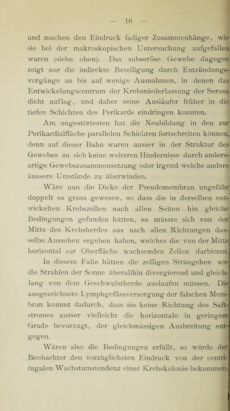 und machen den Eindruck fadiger Zusammenhänge, wie sie bei der makroskopischen Untersuchung aufgefallen waren (siehe oben). Das subseröse Gewebe dagegen zeigt nur die indirekte Beteiligung- durch Entzündungs¬ vorgänge an bis auf wenige Ausnahmen, in denen das Entwickelungscentrum der Krebsniederlassung der Serosa dicht auflag, und daher seine Ausläufer früher in die tiefen Schichten des Perikards eindringen konnten. Am ungestörtesten hat die Neubildung in den zur Perikardialfläche parallelen Schichten fortschreiten können, denn auf dieser Bahn waren ausser in der Struktur des Gewebes an sich keine weiteren Hindernisse durch anders¬ artige Gewebszusammensetzung oder irgend welche andere äussere Umstände zu überwinden. Wäre nun die Dicke der Pseudomembran ungefähr doppelt so gross gewesen, so dass die in derselben ent¬ wickelten Krebszellen nach allen Seiten hin gleiche Bedingungen gefunden hätten, so müsste sich von der Mitte des Krebsherdes aus nach allen Richtungen das¬ selbe Aussehen ergeben haben, welches die von der Mitte horizontal zur Oberfläche wachsenden Zellen darbieten. In diesem Falle hätten die zelligen Strängchen wie die Strahlen der Sonne überallhin divergierend und gleich¬ lang von dem Geschwulstherde auslaufen müssen. Die ausgezeichnete Lymphgefässversorgung der falschen Mem¬ bran kommt dadurch, dass sie keine Richtung des Saft¬ stromes ausser vielleicht die horizontale in geringem Grade bevorzugt, der gleichmässigen Ausbreitung ent¬ gegen. Wären also die Bedingungen erfüllt, so würde der Beobachter den vorzüglichsten Eindruck von der centri- rügalen Wachstumstendenz einer Krebskolonie bekommen.