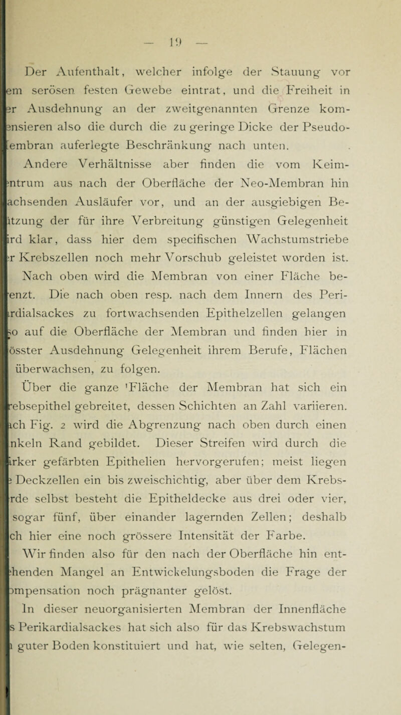 II - 1!) — Der Aufenthalt, welcher infolge der Stauung vor lern serösen festen Gewebe eintrat, und die Freiheit in I sr Ausdehnung an der zweitgenannten Grenze kom- I 3nsieren also die durch die zu geringe Dicke der Pseudo- I iembran auferlegte Beschränkung nach unten. Andere Verhältnisse aber finden die vom Keim- I ;ntrum aus nach der Oberfläche der Neo-Membran hin lachsenden Ausläufer vor, und an der ausgiebigen Be- I itzung der für ihre Verbreitung günstigen Gelegenheit I ird klar, dass hier dem specifischen Wachstumstriebe | t Krebszellen noch mehr Vorschub geleistet worden ist. Nach oben wird die Membran von einer Fläche be- I enzt. Die nach oben resp. nach dem Innern des Peri- I irdialsackes zu fortwachsenden Epithelzellen gelangen l^o auf die Oberfläche der Membran und finden hier in I össter Ausdehnung Gelegenheit ihrem Berufe, Flächen überwachsen, zu folgen. Über die ganze 'Fläche der Membran hat sich ein I rebsepithel gebreitet, dessen Schichten an Zahl variieren. I ich Fig. 2 wird die Abgrenzung nach oben durch einen I nkeln Rand gebildet. Dieser Streifen wird durch die I irker gefärbten Epithelien hervorgerufen; meist liegen I i Deckzellen ein bis zweischichtig, aber über dem Krebs- I rde selbst besteht die Epitheldecke aus drei oder vier, sogar fünf, über einander lagernden Zellen; deshalb Ich hier eine noch grössere Intensität der Farbe. Wir finden also für den nach der Oberfläche hin ent- Idienden Mangel an Entwickelungsboden die Frage der I Dmpensation noch prägnanter gelöst. ln dieser neuorganisierten Membran der Innenfläche I s Perikardialsackes hat sich also für das Krebswachstum