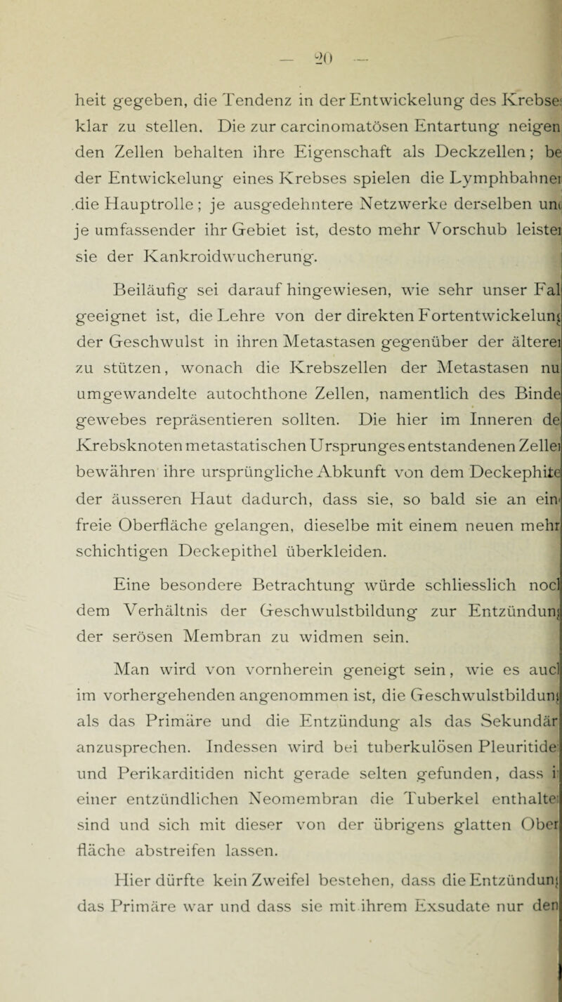 klar zu stellen. Die zur carcinomatösen Entartung neigen den Zellen behalten ihre Eigenschaft als Deckzellen; be der Entwickelung eines Krebses spielen die Lymphbahnei die Hauptrolle; je ausgedehntere Netzwerke derselben uni je umfassender ihr Gebiet ist, desto mehr Vorschub leistei sie der Kankroidwucherung. Beiläufig sei daraufhingewiesen, wie sehr unser Fal geeignet ist, die Lehre von der direkten Fortentwickelung der Geschwulst in ihren Metastasen gegenüber der älterei zu stützen, wonach die Krebszellen der Metastasen nu umgewandelte autochthone Zellen, namentlich des Binde gewebes repräsentieren sollten. Die hier im Inneren de Krebsknoten metastatischen Ursprunges entstandenen Zellei bewähren ihre ursprüngliche Abkunft von dem Deckephite der äusseren Haut dadurch, dass sie, so bald sie an ein' freie Oberfläche gelangen, dieselbe mit einem neuen mehr schichtigen Deckepithel überkleiden. Eine besondere Betrachtung würde schliesslich nocl dem Verhältnis der Geschwulstbildung zur Entzündung der serösen Membran zu widmen sein. Man wird von vornherein geneigt sein, wie es aucl im vorhergehenden angenommen ist, die Geschwulstbildum als das Primäre und die Entzündung als das Sekundär anzusprechen. Indessen wird bei tuberkulösen Pleuritide und Perikarditiden nicht gerade selten gefunden, dass ii einer entzündlichen Neomembran die Tuberkel enthalte: sind und sich mit dieser von der übrigens glatten Ober fläche abstreifen lassen. Hier dürfte kein Zweifel bestehen, dass die Entzündung das Primäre war und dass sie mit ihrem Exsudate nur den
