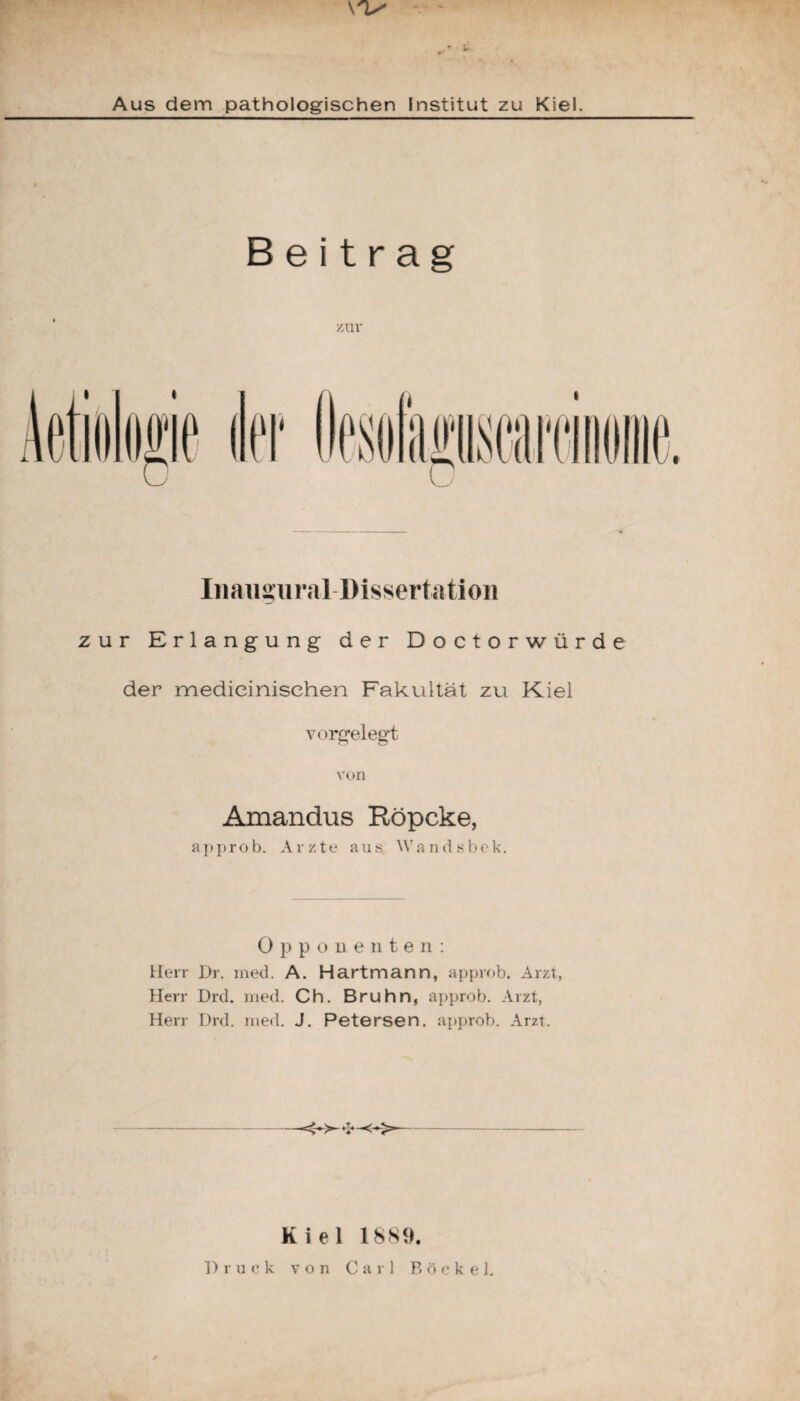 Aus dem pathologischen Institut zu Kiel. Beitrag zur Inaugu ra 11) isserta tion zur Erlangung der Doctorwürde der medieinisehen Fakultät zu Kiel vorgelegt von Amandus Röpcke, approb. Arzte aus Wandsbek. Opponenten: Herr Dr. med. A. Hartmann, approb. Arzt, Herr Drd. med. Ch. Bruhn, approb. Arzt, Herr Drd. med. J. Petersen. approb. Arzt. ■>-«5—<« Kiel 1889.