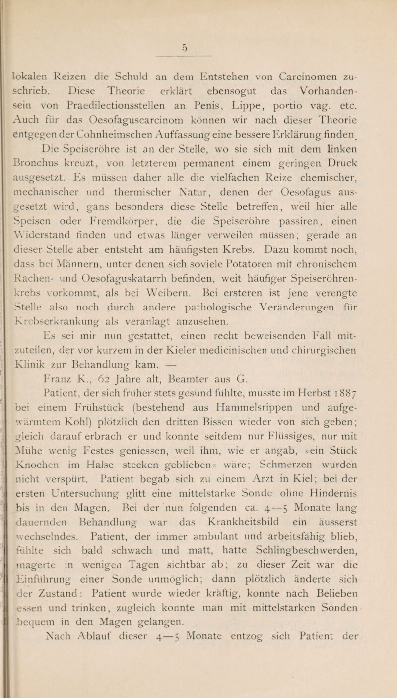 o lokalen Reizen die Scluild an dem Entstehen von Carcinomen zu¬ schrieb. Diese Theorie erklärt ebensogut das Vorhanden¬ sein von Praedilectionsstellen an Penis, Lippe, portio vag. etc. Auch für das Oesofaguscarcinotn können wir nach dieser Theorie entgegen der Cohnheimschen Auffassung eine bessere Erklärung finden Die Speiseröhre ist an der Stelle, wo sie sich mit dem linken Bronchus kreuzt, von letzterem permanent einem geringen Druck ausgesetzt. Pis müssen daher alle die vielfachen Reize chemischer, mechanischer und thermischer Natur, denen der Oesofagus aus¬ gesetzt wird, gans besonders diese Stelle betreffen, weil hier alle Speisen oder Fremdkörper, die die Speiseröhre passiren, einen Widerstand linden und etwas länger verweilen müssen; gerade an dieser Stelle aber entsteht am häufigsten Krebs. Dazu kommt noch, dass bei Männern, unter denen sich soviele Potatoren mit chronischem Rachen- und Oesofaguskatarrh befinden, weit häufiger Speiseröhren¬ krebs vorkommt, als bei Weibern. Bei ersteren ist jene verengte Stelle also noch durch andere pathologische Veränderungen für Krebserkrankung als veranlagt anzusehen. Es sei mir nun gestattet, einen recht beweisenden Kall mit¬ zuteilen, der vor kurzem in der Kieler medicinischen und chirurgischen Klinik zur Behandlung kam. — P'ranz K., 62 Jahre alt, Beamter aus G. Patient, der sich früher stets gesund fühlte, musste im Herbst 1887 bei einem Frühstück (bestehend aus Hammelsrippen und aufge¬ wärmtem Kohl) plötzlich den dritten Bissen wieder von sich geben; gleich darauf erbrach er und konnte seitdem nur Flüssiges, nur mit Mühe wenig P'estes geniessen, weil ihm, wie er angab, »ein Stück Knochen im Halse stecken geblieben« wäre; Schmerzen wurden nicht verspürt. Patient begab sich zu einem Arzt in Kiel; bei der ersten Untersuchung glitt eine mittelstarke Sonde ohne Hindernis bis in den Magen. Bei der nun folgenden ca. 4 — 5 Monate lang dauernden Behandlung war das Krankheitsbild ein äusserst wechselndes. Patient, der immer ambulant und arbeitsfähig blieb, fühlte sich bald schwach und matt, hatte Schlingbeschwerden, magerte in wenigen Tagen sichtbar ab; zu dieser Zeit war die Einführung einer Sonde unmöglich; dann plötzlich änderte sich der Zustand: Patient wurde wieder kräftig, konnte nach Belieben ■essen und trinken, zugleich konnte man mit mittelstarken Sonden bequem in den Magen gelangen. Nach Ablauf dieser 4—5 Monate entzog sich Patient der