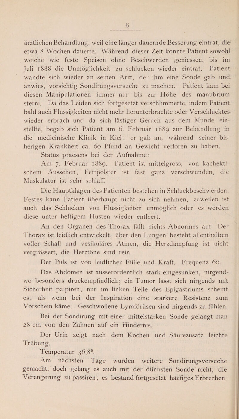 ärztlichen Behandlung, weil eine länger dauernde Besserung eintrat, die etwa 8 Wochen dauerte. Während dieser Zeit konnte Patient sowohl weiche wie feste Speisen ohne Beschwerden gemessen, bis im Juli 1888 die Unmöglichkeit zu schlucken wieder eintrat. Patient wandte sich wieder an seinen Arzt, der ihm eine Sonde gab und anwies, vorsichtig Sondirungsversuche zu machen. Patient kam bei diesen Manipulationen immer nur bis zur Höhe des manubrium sterni. Da das Leiden sich fortgesetzt verschlimmerte, indem Patient bald auch Flüssigkeiten nicht mehr herunterbrachte oder Verschlucktes wieder erbrach und da sich lästiger Geruch aus dem Munde ein¬ stellte, begab sich Patient am 6. Februar 1889 zur Behandlung in die medicinische Klinik in Kiel; er gab an, während seiner bis¬ herigen Krankheit ca. 60 Pfund an Gewicht verloren zu haben. Status praesens bei der Aufnahme: Am 7. Februar 1889. Patient ist mittelgross, von kachekti- schem Aussehen, Fettpolster ist fast ganz verschwunden, die Muskulatur ist sehr schlaff. Die Hauptklagen des Patienten bestehen in Schluckbeschwerden. P'estes kann Patient überhaupt nicht zu sich nehmen, zuweilen ist auch das Schlucken von Flüssigkeiten unmöglich oder es werden diese unter heftigem Husten wieder entleert. An den Organen des Thorax fällt nichts Abnormes auf: Der Thorax ist leidlich entwickelt, über den Lungen besteht allenthalben voller Schall und vesikuläres Atmen, die Herzdämpfung ist nicht: vergrössert, die Herztöne sind rein. Der Puls ist von leidlicher Fülle und Kraft. Frequenz 60. Das Abdomen ist ausserordentlich stark eingesunken, nirgend¬ wo besonders druckempfindlich; ein Tumor lässt sich nirgends mit Sicherheit palpiren, nur im linken Teile des Epigastriums scheint es, als wenn bei der Inspiration eine stärkere Resistenz zum Vorschein käme. Geschwollene Lymfdrüsen sind nirgends zu fühlen. Bei der Sondirung mit einer mittelstarken Sonde gelangt man 28 cm von den Zähnen auf ein Hindernis. Der Urin zeigt nach dem Kochen und Säurezusatz leichte Trübung. Temperatur 36,8°. Am nächsten Tage wurden weitere Sondirungsversuche gemacht, doch gelang es auch mit der dünnsten Sonde nicht, die Verengerung zupassiren; es bestand fortgesetzt häufiges Erbrechen.