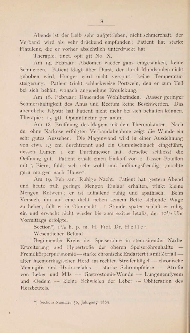 Abends ist der Leib sehr aufgetrieben, nicht schmerzhaft, der Verband wird als sehr drückend empfunden; Patient hat starke Flatulenz, die er vorher absichtlich unterdrückt hat. Therapie: tinct. opii gtt No. X. Am 14. P'ebraar: Abdomen wieder ganz eingesunken, keine Schmerzen. Patient klagt über Durst, der durch Mundspülen nicht gehoben wird, Hunger wird nicht verspürt, keine Temperatur¬ steigerung. Patient trinkt schluckweise Portwein, den er zum Teil bei sich behält, wonach angenehme Erquickung. Am 16. Februar: Dauerndes Wohlbefinden. Ausser geringer Schmerzhaftigkeit des Anus und Rectum keine Beschwerden. Das abendliche Klystir hat Patient nicht mehr bei sich behalten können. Therapie : 15 gtt. Opiumtinctur per anum. Am 18. Eröffnung des Magens mit dem Thermokauter. Nach der ohne Narkose erfolgten Verbandabnahme zeigt die Wunde ein sehr gutes Aussehen. Die Magenwand wird in einer Ausdehnung von etwa 1,5 cm. durchtrennt und ein Gummischlaucb eingeführt, dessen Lumen 1 cm Durchmesser hat, derselbe schliesst die Oeffnung gut. Patient erhält einen Einlauf von 2 l assen Bouillon mit 3 Eiern, fühlt sich sehr wohl und hoffnungsfreudig, ,,möchte gern morgen nach Hause“. Am 19. Februar : Ruhige Nacht. Patient hat gestern xTbend und heute früh geringe Mengen Einlauf erhalten, trinkt kleine Mengen Rotwein ; er ist auffallend ruhig und apathisch. Beim Versuch, ihn auf eine dicht neben seinem Bette stehende Wage zu heben, fällt er in Ohnmacht. 1 Stunde später schläft er ruhig ein und erwacht nicht wieder bis zum exitus letalis, der 10V2 Uhr Vormittags erfolgte. Section*) 1V2 h. p. m. H. Prof. Dr. Heller. Wesentlicher Befund : Beginnender Krebs der Speiseröhre in stenosirender Narbe Erweiterung und Hypertrofie der oberen Speiseröhrenhälfte — Fremdkörperpneunomie—starke chronischeEndarteriitis mit Zerfall — alter haemorrhagischer Herd im rechten Streifenhügel — chronische Meningitis und Hydrocefalus — starke Schrumpfniere — Atrofie von Leber und Milz — Gastrostomie-Wunde — Lungenemfysem und -Oedem — kleine Schwielen der Leber Obliteration des Herzbeutels. *) Sections-Nummer 56, Jahrgang 1889.