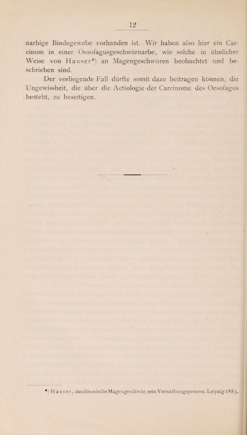 narbige Bindegewebe vorhanden ist. Wir haben also hier ein Car- cinom in einer Oesofagusgeschwürnarbe, wie solche in ähnlicher Weise von Hauser*) an Magengeschwüren beobachtet und be¬ schrieben sind. Der vorliegende Fall dürfte somit dazu beitragen können, die Ungewissheit, die über die Aetiologie der Carcinome des Oesofagus -besteht, zu beseitigen. *) Hauser, das chronische Magengeschwür, sein Vernarbungsprocess. Leipzig 1883.