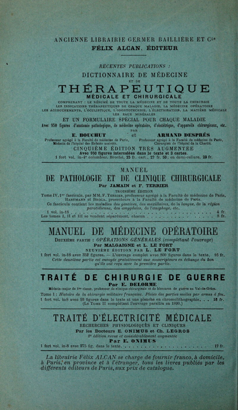 FÉLIX ALCAN, ÉDITEUR RÉCENTES PUBLICATIONS : DICTIONNAIRE DE MÉDECINE ET DE THÉRAPEUTIQUE MÉDICALE ET CHIRURGICALE COMPRENANT : LE RÉSUMÉ DE TOUTE LA MÉDECINE ET DE TOUTE LA CHIRURGIE LES INDICATIONS THÉRAPEUTIQUES DE CHAQUE MALADIE, LA MÉDECINE OPÉRATOIRE LES ACCOUCHEMENTS, L’OCULISTIQUE, L’ODONTOTECHNIE, l’ÉLECTRISATION, LA MATIERE MÉDICALE LES EAUX MINÉRALES ET UN FORMULAIRE SPÉCIAL POUR CHAQUE MALADIE At«c 950 figures d’anatomie pathologique, de médecine opératoire, d’obstétrique, d’appareils chirurgicam, etc. PAR E. BOUCHET et ARMAND DESPRÉS Professeur agrégé à la Faculté de médecine de Paris, Professeur agrégé à la Faculté de médecine de Paris, Médecin de l’hôpital des Enfants assistés. Chirurgien de l’hôpital de la Charité. CINQUIÈME ÉDITION TRÈS AUGMENTÉE Avec 950 figures intercalées dans le texte et 3 cartes. 1 fort vol. in-4° colombier. Broché, 25 fr. cart., 27 fr. 50; en demi-reliure, 29 fr. MANUEL DE PATHOLOGIE ET DE CLINIQUE CHIRURGICALE Par JAMAIN et F. TERRIER TROISIÈME ÉDITION Tome IV, 1er fascicule, par MM. F.Terrier, professeur agrégé à la Faculté de médecine de Pari6, Hartmann et Broca, prosecteurs à la Faculté de médecine de Paris. Ce fascicule contient les maladies des gencives, des maxillaires, de la langue, de la région parotidienne, des amygdales, de l'œsophage, etc. 1 vol. in-lS .. 4 fr. Les tomes I, II et III se vendent séparément, chacun.8 fr. MANUEL DE MÉDECINE OPÉRATOIRE Deuxième partie : OPÉRATIONS GÉNÉRALES (complétant Vouvrage) Par MALGAIGNE et L. LE FORT NEUVIÈME ÉDITION PAR L. LE FORT 1 fort vol. in-16 avec 352 figures. — L’ouvrage complet avec 800 figures dans le texte. 16 fr. Cette deuxième partie est envoyée gratuitement aux souscripteurs en échange du bon qu'ils ont reçu avec la première partie. TRAITÉ DE CHIRURGIE DE GUERRE Par E. DELORME Médecin-major de lrt> classe, professeur do clinique chirurgicale et de blessures de guerre au Val-de-Grâce. Tome I : Histoire de la chirurgie militaire française. Plaies des parties molles par armes à feu. 1 fort vol. in-S avec 93 figures dans le texte et une planche en chromolithographie. . . 16 fr. (Le Tome II complétant l’ouvrage paraîtra en 1890.) TRAITÉ D’ÉLECTRICITÉ MÉDICALE RECHERCHES PHYSIOLOGIQUÈS ET CLINIQUES Par les Docteurs E. ONIMUS et Ch. LEGROS 5° édition revue et considérablement augmentée Par E. «AIMES 1 fort vol. in-8 avec 275 fig. dans le texte. .17 fr.. La librairie Félix ALCAN se charge de fournir franco, à domicile à Paris f en province et à Vétranger, tous les livres publiés par les différents éditeurs de Paris, aux prix de catalogue.