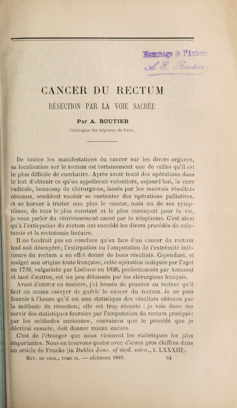 CANCER DU RECTUM RÉSECTION PAR LA VOIE SACRÉE Par A. ROUTIER Chirurgien des hôpitaux de Paris. De toutes les manifestations du cancer sur les divers organes, sa localisation sur le rectum est certainement une de celles qu’il est le plus difficile de combattre. Après avoir tenté des opérations dans le but d’obtenir ce qu’on appellerait volontiers, aujourd’hui, la cure radicale, beaucoup de chirurgiens, lassés par les mauvais résultats obtenus, semblent vouloir se contenter des 'opérations palliatives, et se borner à traiter non plus le cancer, mais un de ses symp¬ tômes, de tous le plus constant et le plus menaçant pour la vie, je veux parler du rétrécissement causé par le néoplasme. C’est ainsi qu’à l’extirpation du rectum ont succédé les divers procédés de colo¬ tomie et la rectotomie linéaire. Il 11e faudrait pas en conclure qu’en face d’un cancer du rectum tout soit désespéré; l’extirpation ou l’amputation de l’extrémité infé¬ rieure du rectum a en effet donné de bons résultats. Cependant, et malgré son origine toute française, cette opération indiquée par Faget en 1739, vulgarisée par Lisfranc en 1826, perfectionnée par Amussat et tant d’autres, est un peu délaissée par les chirurgiens français. Avant d’entrer en matière, j'ai besoin de prouver au lecteur qu’il faut au moins essayer de guérir le cancer du rectum. Je ne puis fournir à l’heure qu’il est une statistique des résultats obtenus par la méthode de résection; elle est trop récente : je vais donc me servir des statistiques fournies par l’amputation du rectum pratiquée par les méthodes anciennes, convaincu que le procédé que je décrirai ensuite, doit donner mieux encore. C’est de l’étranger que nous viennent les statistiques les plus importantes. Nous en trouvons quatre avec d’assez gros chiffres dans un article de Franks (in Dublin Jour, of mcd. scicn., t. LNXXIII).