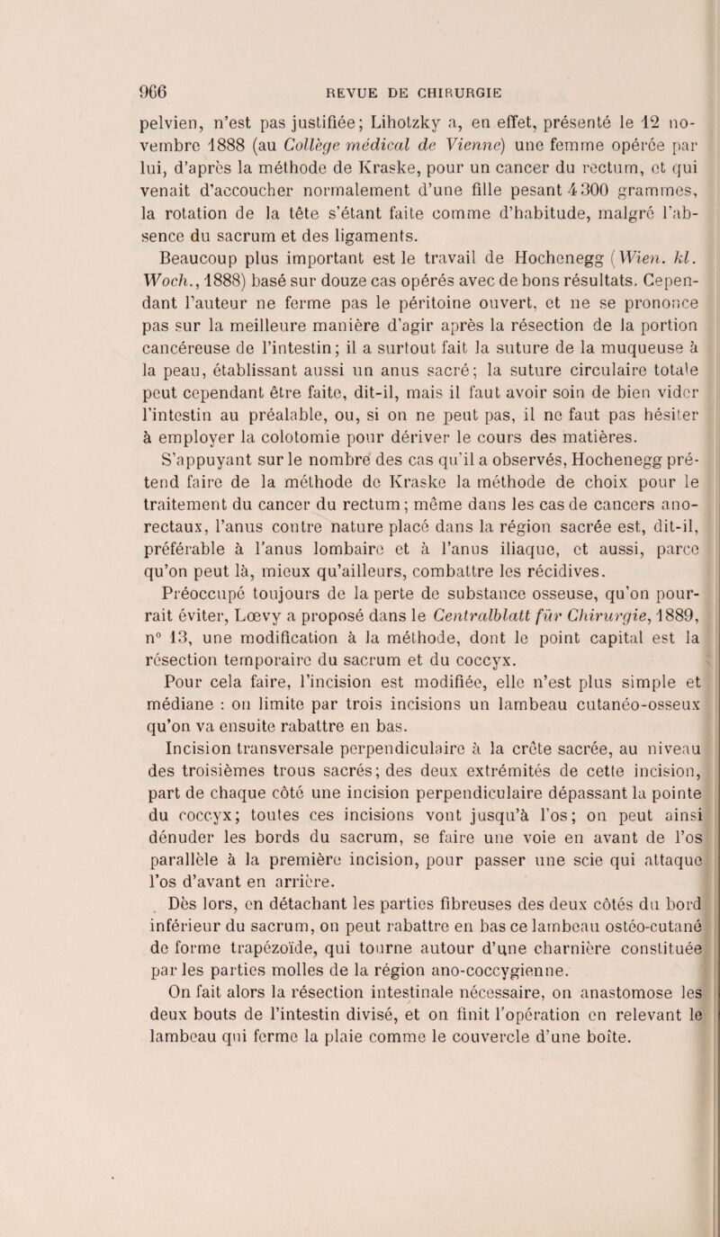 pelvien, n’est pas justifiée; Lihotzkv a, en effet, présenté le 12 no¬ vembre 1888 (au Collège médical de Vienne) une femme opérée par lui, d’après la méthode de Kraske, pour un cancer du rectum, et qui venait d’accoucher normalement d’une fille pesant 4 300 grammes, la rotation de la tête s’étant faite comme d’habitude, malgré l’ab¬ sence du sacrum et des ligaments. Beaucoup plus important est le travail de Hochenegg (Wien. kl. Woch., 1888) basé sur douze cas opérés avec de bons résultats. Cepen¬ dant fauteur ne ferme pas le péritoine ouvert, et ne se prononce pas sur la meilleure manière d’agir après la résection de la portion cancéreuse de l’intestin; il a surtout fait la suture de la muqueuse à la peau, établissant aussi un anus sacré; la suture circulaire totale peut cependant être faite, dit-il, mais il faut avoir soin de bien vider l’intestin au préalable, ou, si on ne peut pas, il ne faut pas hésiter à employer la colotomie pour dériver le cours des matières. S’appuyant sur le nombre des cas qu’il a observés, Hochenegg pré¬ tend faire de la méthode de Kraske la méthode de choix pour le traitement du cancer du rectum; même dans les cas de cancers ano- rectaux, l’anus contre nature placé dans la région sacrée est, dit-il, préférable à l’anus lombaire et à l’anus iliaque, et aussi, parce qu’on peut là, mieux qu’ailleurs, combattre les récidives. Préoccupé toujours de la perte de substance osseuse, qu’on pour¬ rait éviter, Lœvy a proposé dans le Centralblatt fur Chirurgie, 1889, n° 13, une modification à la méthode, dont le point capital est la résection temporaire du sacrum et du coccyx. Pour cela faire, l’incision est modifiée, elle n’est plus simple et médiane : on limite par trois incisions un lambeau cutanéo-osseux qu’on va ensuite rabattre en bas. Incision transversale perpendiculaire à la crête sacrée, au niveau des troisièmes trous sacrés; des deux extrémités de cette incision, part de chaque côté une incision perpendiculaire dépassant la pointe du coccyx; toutes ces incisions vont jusqu’à l’os; on peut ainsi dénuder les bords du sacrum, se faire une voie en avant de l’os parallèle à la première incision, pour passer une scie qui attaque l’os d’avant en arrière. Dès lors, en détachant les parties fibreuses des deux côtés du bord inférieur du sacrum, on peut rabattre en bas ce lambeau ostéo-cutané de forme trapézoïde, qui tourne autour d’une charnière constituée parles parties molles de la région ano-coccygienne. On fait alors la résection intestinale nécessaire, on anastomose les / deux bouts de l’intestin divisé, et on finit l’opération en relevant le lambeau qui ferme la plaie comme le couvercle d’une boîte.