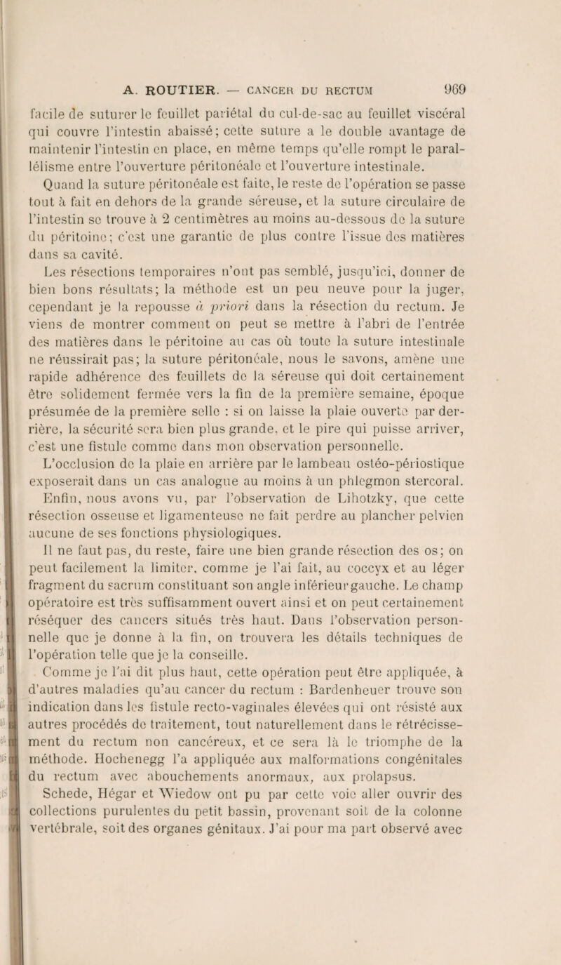 facile de suturer le feuillet pariétal du cul-de-sac au feuillet viscéral qui couvre l’intestin abaissé ; cette suture a le double avantage de maintenir l’intestin en place, en même temps qu’elle rompt le paral¬ lélisme entre l’ouverture péritonéale et l’ouverture intestinale. Quand la suture péritonéale est faite, le reste de l’opération se passe tout à fait en dehors de la grande séreuse, et la suture circulaire de l’intestin se trouve à 2 centimètres au moins au-dessous de la suture du péritoine; c’est une garantie de plus contre l'issue des matières dans sa cavité. Les résections temporaires n’ont pas semblé, jusqu’ici, donner de bien bons résultats; la méthode est un peu neuve pour la juger, cependant je la repousse à priori dans la résection du rectum. Je viens de montrer comment on peut se mettre à l’abri de l’entrée des matières dans le péritoine au cas où toute la suture intestinale ne réussirait pas; la suture péritonéale, nous le savons, amène une rapide adhérence des feuillets de la séreuse qui doit certainement être solidement fermée vers la fin de la première semaine, époque présumée de la première selle : si on laisse la plaie ouverte par der¬ rière, la sécurité sera bien plus grande, et le pire qui puisse arriver, c’est une fistule comme dans mon observation personnelle. L’occlusion de la plaie en arrière par le lambeau ostéo-périostique exposerait dans un cas analogue au moins à un phlegmon stercoral. Enfin, nous avons vu, par l’observation de Lihotzky, que cette résection osseuse et ligamenteuse ne fait perdre au plancher pelvien aucune de ses fonctions physiologiques. Il ne faut pas, du reste, faire une bien grande résection des os; on peut facilement la limiter, comme je l’ai fait, au coccyx et au léger fragment du sacrum constituant son angle iriférieurgauche. Le champ opératoire est très suffisamment ouvert ainsi et on peut certainement réséquer des cancers situés très haut. Dans l’observation person¬ nelle que je donne à la fin, on trouvera les détails techniques de l’opération telle que je la conseille. Comme je fai dit plus haut, cette opération peut être appliquée, à d’autres maladies qu’au cancer du rectum : Bardenheuer trouve sou indication dans les fistule recto-vaginales élevées qui ont résisté aux autres procédés de traitement, tout naturellement dans le rétrécisse¬ ment du rectum non cancéreux, et ce sera là le triomphe de la méthode. Hochenegg l’a appliquée aux malformations congénitales du rectum avec abouchements anormaux, aux prolapsus. Schede, Hégar et Wiedow ont pu par cette voie aller ouvrir des collections purulentes du petit bassin, provenant soit de la colonne vertébrale, soit des organes génitaux. J’ai pour ma part observé avec