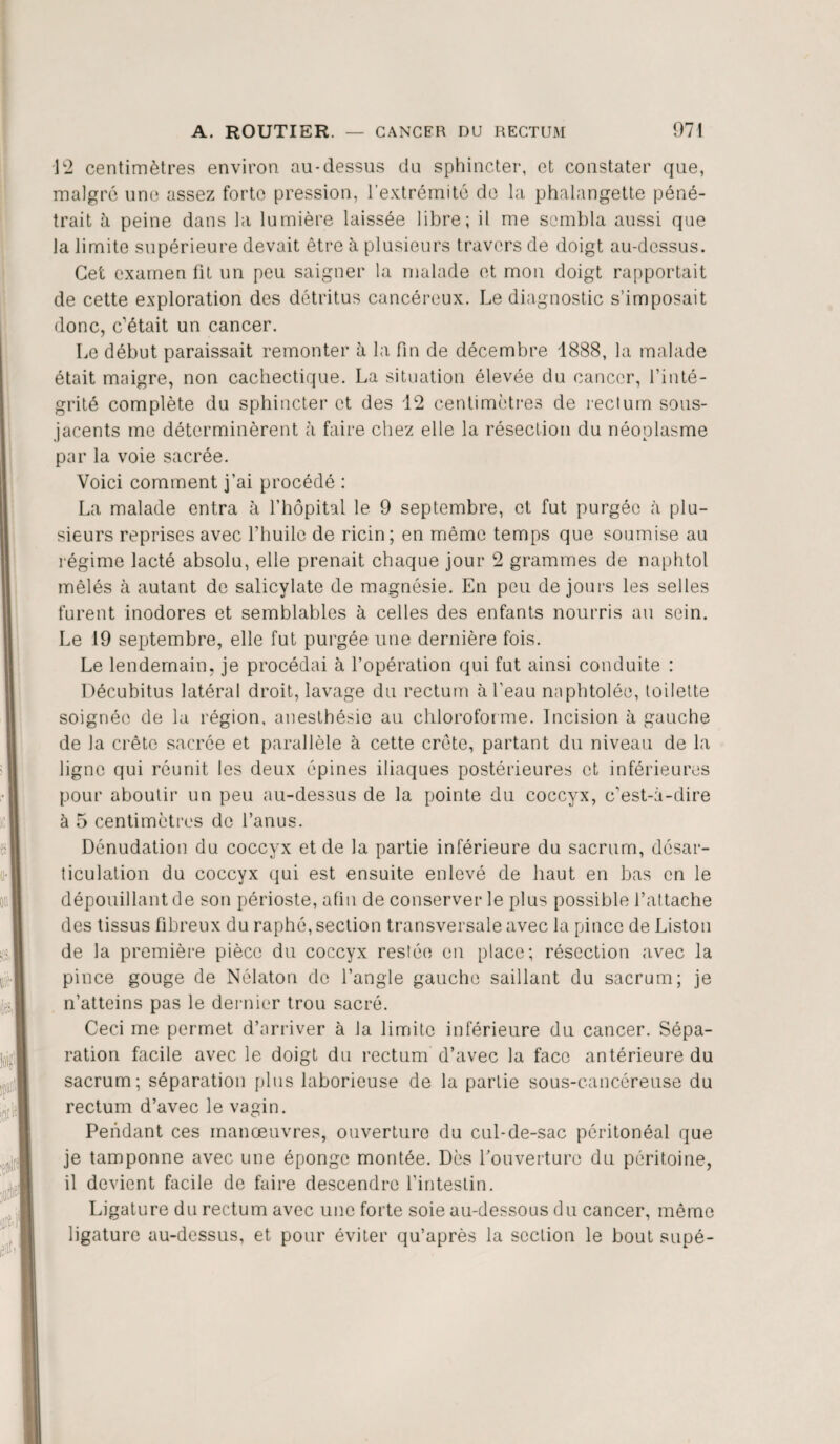 12 centimètres environ au-dessus du sphincter, et constater que, malgré une assez forte pression, l’extrémité de la phalangette péné¬ trait h peine dans la lumière laissée libre; il me sembla aussi que la limite supérieure devait être à plusieurs travers de doigt au-dessus. Cet examen fit un peu saigner la malade et mon doigt rapportait de cette exploration des détritus cancéreux. Le diagnostic s’imposait donc, c’était un cancer. Le début paraissait remonter à la fin de décembre 1888, la malade était maigre, non cachectique. La situation élevée du cancer, l’inté¬ grité complète du sphincter et des 12 centimètres de rectum sous- jacents me déterminèrent à faire chez elle la résection du néoplasme par la voie sacrée. Voici comment j’ai procédé : La malade entra à l’hôpital le 9 septembre, et fut purgée à plu¬ sieurs reprises avec l’huile de ricin; en même temps que soumise au régime lacté absolu, elle prenait chaque jour 2 grammes de naphtol mêlés à autant de salicylate de magnésie. En peu de jours les selles furent inodores et semblables à celles des enfants nourris au sein. Le 19 septembre, elle fut purgée une dernière fois. Le lendemain, je procédai à l’opération qui fut ainsi conduite : Décubitus latéral droit, lavage du rectum à l'eau naphtolée, toilette soignée de la région, anesthésie au chloroforme. Incision à gauche de la crête sacrée et parallèle à cette crête, partant du niveau de la ligne qui réunit les deux épines iliaques postérieures et inférieures pour aboutir un peu au-dessus de la pointe du coccyx, c’est-à-dire à 5 centimètres de l’anus. Dénudation du coccyx et de la partie inférieure du sacrum, désar¬ ticulation du coccyx qui est ensuite enlevé de haut en bas en le dépouillant de son périoste, afin de conserver le plus possible l’attache des tissus fibreux du raphé, section transversale avec la pince de Liston de la première pièce du coccyx restée en place; résection avec la pince gouge de Nélaton de l’angle gauche saillant du sacrum; je n’atteins pas le dernier trou sacré. Ceci me permet d’arriver à la limite inférieure du cancer. Sépa¬ ration facile avec le doigt du rectum d’avec la face antérieure du sacrum; séparation plus laborieuse de la partie sous-cancéreuse du rectum d’avec le vagin. Pendant ces manœuvres, ouverture du cul-de-sac péritonéal que je tamponne avec une éponge montée. Dès l'ouverture du péritoine, il devient facile de faire descendre l’intestin. Ligature du rectum avec une forte soie au-dessous du cancer, même ligature au-dessus, et pour éviter qu’après la section le bout supé-